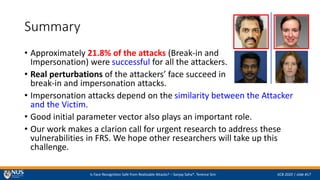Is Face Recognition Safe from Realizable Attacks? C Sanjay Saha*, Terence Sim IJCB 2020 | slide #17
Summary
? Approximately 21.8% of the attacks (Break-in and
Impersonation) were successful for all the attackers.
? Real perturbations of the attackers face succeed in
break-in and impersonation attacks.
? Impersonation attacks depend on the similarity between the Attacker
and the Victim.
? Good initial parameter vector also plays an important role.
? Our work makes a clarion call for urgent research to address these
vulnerabilities in FRS. We hope other researchers will take up this
challenge.
 