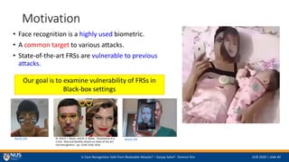 Is Face Recognition Safe from Realizable Attacks? C Sanjay Saha*, Terence Sim IJCB 2020 | slide #2
Motivation
? Face recognition is a highly used biometric.
? A common target to various attacks.
? State-of-the-art FRSs are vulnerable to previous
attacks.
Source: link M. Sharif, L. Bauer, and M. K. Reiter, Accessorize to a
Crime : Real and Stealthy Attacks on State-of-the-Art
Face Recognition, pp. 1528C1540, 2016.
Source: link
Our goal is to examine vulnerability of FRSs in
Black-box settings
 