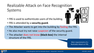 Is Face Recognition Safe from Realizable Attacks? C Sanjay Saha*, Terence Sim IJCB 2020 | slide #3
Realizable Attack on Face Recognition
Systems
? FRS is used to authenticate users of the building.
? FRS is attended by a security guard.
? The Attacker wants to get into the building by fooling the FRS.
? He also must try not raise suspicion of the security guard.
? The attacker does not know (black-box) the internal
structure of the FRS.
Main requirements of a
Realizable Attack on FRS.
 