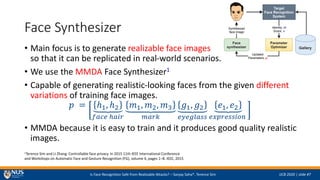 Is Face Recognition Safe from Realizable Attacks? C Sanjay Saha*, Terence Sim IJCB 2020 | slide #7
Face Synthesizer
? Main focus is to generate realizable face images
so that it can be replicated in real-world scenarios.
? We use the MMDA Face Synthesizer1
? Capable of generating realistic-looking faces from the given different
variations of training face images.
? = ?1, ?2
???? ????
?1, ?2, ?3
????
?1, ?2
????????
?1, ?2
??????????
? MMDA because it is easy to train and it produces good quality realistic
images.
1Terence Sim and Li Zhang. Controllable face privacy. In 2015 11th IEEE International Conference
and Workshops on Automatic Face and Gesture Recognition (FG), volume 4, pages 1C8. IEEE, 2015
 