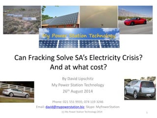 Can Fracking Solve SA’s Electricity Crisis?
And at what cost?
By David Lipschitz
My Power Station Technology
26th August 2014
Phone: 021 551 9935; 074 119 3246
Email: david@mypowerstation.biz; Skype: MyPowerStation
(c) My Power Station Technology 2014 1
 
