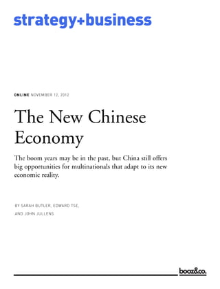 strategy+business



ONLINE NOVEMBER 12, 2012




BY SARAH BUTLER, EDWARD TSE,

AND JOHN JULLENS
The New Chinese
Economy
The boom years may be in the past, but China still offers
big opportunities for multinationals that adapt to its new
economic reality.
 