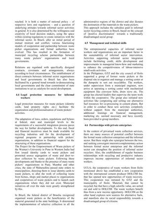 reached. It is both a matter of national policy – of respective laws and regulations – and a question of underlying attitudes towards informal sector activities in general. It is also determined by the willingness and creativity of local decision makers, using the space within existing regulations to create initiatives with the informal sector. In Brazil, after an initial period of mutual mistrust and conflict, various functioning models of cooperation and partnership between waste picker organizations and formal authorities have evolved. This has resulted in the formation of municipal recycling scheme partnerships between many waste pickers’ organisations and local governments. Relations are regulated with specifically designed contracts, covenants and arrangements, always according to local circumstances. The establishment of direct contracts between informal sector organisations and local governments in Brazil has also been facilitated by a general trend towards re-democratising local governments and the clear commitment of state institutions to act as catalysts for social development. 
4.4 Legal protection measures for informal workers 
Legal protection measures for waste pickers (identity cards, land property rights etc.) facilitate the organization and professionalisation of waste pickers’ activities. The adaptation of laws, orders, regulations and bylaws at federal, state and municipal levels to the requirements of a successful integration process paves the way for further developments. To this end, fiscal and financial incentives must be made available for recycling industries and for the development of regional programs in partnership with pickers’ organisations, in addition to financial support for the structuring of these organisations. The Project for the Empowerment of Waste pickers of the Women’s University in Pune in Western India had first issued identity cards to waste pickers and promoted source segregation of waste and door–to- door collection by waste pickers. Following these developments and thanks to the presence of mass waste pickers’ organizations in Pune, Mumbai and other cities, the state of Maharashtra passed state orders to municipalities, directing them to issue identity cards to waste pickers, to allot the work of collecting waste from homes, shops and market places to organisations and cooperatives of waste pickers and to launch such organizations where they did not exist. Municipal initiatives all over the state were greatly strengthened by this. 
In Brazil, the federal district of Brasilia recognized organised waste pickers as the beneficiaries of the material generated in the state buildings. It determined the implementation of selective collection in all the administrative regions of the district and also dictates the destination of the materials to the waste pickers. 
This approach includes the subsidies paid to informal sector recycling centres in Brazil, based on the concept of ‘positive discrimination’ towards a traditionally disadvantaged social group. 
4.5 Management and technical skills 
The entrepreneurial capacities of informal sector workers and organizations are an important factor in the sustainability of informal sector intervention. Activities supporting informal sector integration include facilitating credit, skills development and improvements in managerial know-how and marketing to enhance the competitiveness of labour-intensive small-scale activities. In the Philippines, GTZ and the city council of Iloilo supported a group of former waste pickers at the disposal site to organize and manage a sorting center at the dumpsite to sort out recyclables. The workers, under supervision form a municipal engineer, now arrive at operating a sorting center with mechanized equipment like conveyor belts, drum sieve etc. The group has elected leaders that supervise the team work within the cooperative. The group also initiated new activities like composting and sorting out alternative fuel resources for co-processing in cement plants. But in order to conduct these new activities completely without support from the municipal authorities, additional trainings on financial management, marketing etc. seemed necessary and have recently been provided to group members. 
4.6 Partnerships with private enterprises 
In the context of privatised waste collection services, there are many sources of potential conflict between the formal waste collection enterprises and the informal sector. But there might also synergies between the two, and seeking convergent interests/complementary action between formal sector enterprises and the informal sector can strengthen the position of informal sector recyclers. Also, the establishment of regular business relationships with recycling and productive industry improves income opportunities of informal sector workers. UCLA, the cooperative of waste workers from Iloilo mentioned above has established a new cooperation with the international cement producer HOLCIM Inc. that has opened new opportunities of waste recovery. This cooperation was initiated by GTZ and the municipality of Iloilo. Materials that cannot be recycled, but that have a high calorific value, are sorted out and sold to HOLCIM. The waste workers benefit thus from a new income opportunity. HOLCIM on the other hand explores new sources for alternative fuels, and manifests also its social responsibility towards a disadvantaged group of citizens.  