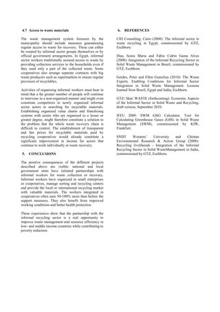 4.7 Access to waste materials 
The waste management system foreseen by the municipality should include measures guaranteeing regular access to waste for recovery. These can either be created by informal sector groups themselves or by official government arrangements. In Egypt, informal sector workers traditionally assured access to waste by providing collection services to the households even if they used only a part of the collected waste. Some cooperatives also arrange separate contracts with big waste producers such as supermarkets to ensure regular provision of recyclables. Activities of organising informal workers must bear in mind that a far greater number of people will continue to intervene in a non-organised manner and might even constitute competitors to newly organized informal sector actors in searching for recyclable materials. Establishing organized value chains and franchising systems with actors who are organised to a lesser or greater degree, might therefore constitute a solution to the problem that the whole waste recovery chain is difficult to control. The establishment of transparent and fair prices for recyclable materials paid by recycling cooperatives would already constitute a significant improvement in income for actors that continue to work individually in waste recovery. 
5. CONCLUSIONS 
The positive consequences of the different projects described above are visible: national and local government units have initiated partnerships with informal workers for waste collection or recovery. Informal workers have organized in small enterprises or cooperatives, manage sorting and recycling centers and provide the local or international recycling market with valuable materials. The workers integrated in cooperatives often earn 50-100% more than before the support measures. They also benefit from improved working conditions and better health protection. 
These experiences show that the partnership with the informal recycling sector is a real opportunity to improve waste management and resource efficiency in low- and middle income countries while contributing to poverty reduction. 
6. REFERENCES 
CID Consulting, Cairo (2008): The informal sector in waste recycling in Egypt, commissioned by GTZ, Eschborn. Dias, Sonia Maria and Fábio Cidrin Gama Alves (2008): Integration of the Informal Recycling Sector in Solid Waste Management in Brazil, commissioned by GTZ, Eschborn. Gerdes, Peter and Ellen Gunsilius (2010): The Waste Experts. Enabling Conditions for Informal Sector Integration in Solid Waste Management. Lessons learned from Brazil, Egypt and India, Eschborn. 
GTZ/ Skat/ WASTE (forthcoming): Economic Aspects of the Informal Sector in Solid Waste and Recycling, draft version, September 2010. 
IFEU 2009: SWM GHG Calculator. Tool for Calculating Greenhouse Gases (GHG in Solid Waste Management (SWM), commissioned by KfW, Frankfurt. SNDT Womens’ University and Chintan Environmental Research & Action Group (2008): Recycling livelihoods - Integration of the Informal Recycling Sector in Solid WasteManagement in India, commissioned by GTZ, Eschborn. 
