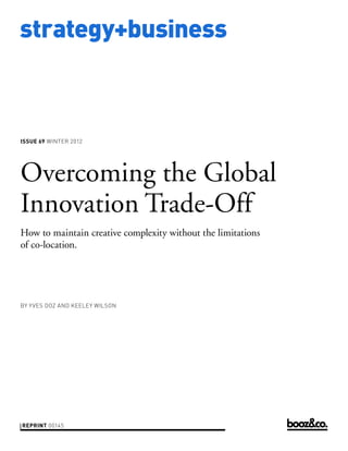 strategy+business



issue 69 WINTER 2012




Overcoming the Global
Innovation Trade-Off
How to maintain creative complexity without the limitations
of co-location.




by Y VES DOZ AND KEELEY WILSON




reprint 00145
 