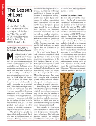 leading ideas




                The Lesson
                                                          the sources of strategic risk have in-   in the first place. This responsibility
                                                          creased. Accelerating technology         gap can be costly.

                of Lost
                                                          development is forcing the rapid
                                                          adoption of new products, services,      Studying the Biggest Losers


                Value
                                                          and business models; digital infor-      To more fully support this conclu-
                                                          mation is making organizations           sion — that the lack of attention to
                                                          more vulnerable to theft and loss;       risk destroys shareholder value —
                                                          supply chain disruptions quickly         we must look at our study in more
                A new study finds                         ripple around the globe, affecting       detail. We analyzed U.S. public
                that underestimating                      both companies and customers;            companies around the world with at
                strategic risk is the                     consumer connectivity via social         least US$1 billion in enterprise value
                number one cause                          networks can broadcast missteps in-      on January 1, 2002 (1,053 compa-
                of shareholder value                      stantaneously to millions of people      nies met these criteria). We calcu-
 1                                                        worldwide; and natural, political, or    lated each company’s change in en-
                destruction. But it
                                                          regulatory shocks can reverberate        terprise value over the next 10 years,
                doesn’t have to be.                       widely. Companies must learn how         and then indexed each company’s
                                                          to effectively anticipate and hedge      annualized return to that of its in-
                by Christopher Dann, Matthew              against these and other risks in or-     dustry benchmark to control for in-
                Le Merle, and Christopher Pencavel        der to survive.                          dustry-specific effects. This allowed




                M
                                                               To be sure, during the past de-     us to zero in on the biggest losers
                           any benchmarks of corpo-       cade, companies have steadily dialed     — the companies that experienced
                           rate practice start by look-   up their focus on risk, in part as a     the most dramatic losses of enter-
                           ing at successful compa-       reaction to the requirements of the      prise value. Only 103 companies
                nies. But a recent Booz & Company         U.S. Sarbanes-Oxley Act of 2002.         had annualized returns relative to
                survey took the opposite tack. We         But they have usually done so with a     their respective industry bench-
                decided to study the biggest losers:      bottom-up approach that has prov-        marks that were worse than negative
                companies that, in one way or an-         en flawed. Individual functions such     10 percent. This group correspond-
                other, had seen their fortunes go         as accounting, finance, and compli-      ed to the bottom 10 percent of per-
                south over a 10-year period. We had       ance have improved risk controls.
                gone through this exercise once be-       Meanwhile, executives have made
                fore. In 2004, when the Enron,            their enterprise risk management
                Tyco, and WorldCom scandals were          (ERM) teams accountable for iden-
                fresh, we surveyed thousands of           tifying and evaluating the intercon-
                public companies and determined           nected risks facing their companies.
                that, contrary to prevailing wisdom,           But although ERM teams can
                it was not compliance issues that         identify and hedge risks related to
                were most responsible for destroying      relatively narrow business decisions,
                shareholder value. That distinction       they do not have the mandate to
                went to the mismanagement of stra-        evaluate the strategic risks rooted in
                tegic risks — those risks embedded        the decisions made by senior man-
                in the top-level decisions made by        agement. An ERM team must as-
                the executive team, such as what          sume that the strategic course set by
                                                                                                                                             Illustration by Mark Matcho




                products and services to offer,           senior management is sound.
                whether to outsource manufactur-               For example, an ERM team
                ing, or what acquisitions to make.        can call attention to risks associated
                      Our 2012 survey revealed the        with doing business with manufac-
                same culprit, and suggested that it       turers in Southeast Asia, but it can’t
                still leads to significant value de-      evaluate whether the company
                struction. Making matters worse,          should be outsourcing to the region
 