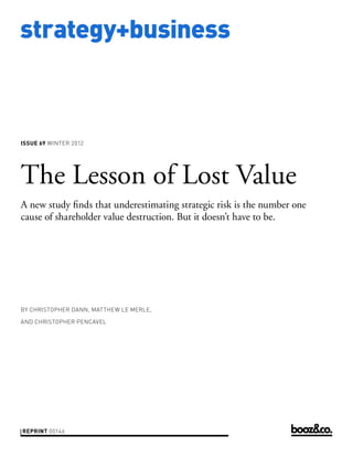 strategy+business



issue 69 WINTER 2012




The Lesson of Lost Value
A new study finds that underestimating strategic risk is the number one
cause of shareholder value destruction. But it doesn’t have to be.




by christopher dann, matthew le merle,

and christopher pencavel




reprint 00146
 
