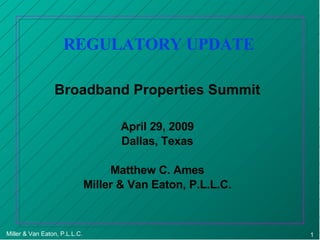 REGULATORY UPDATE Broadband Properties Summit April 29, 2009 Dallas, Texas Matthew C. Ames Miller & Van Eaton, P.L.L.C. 