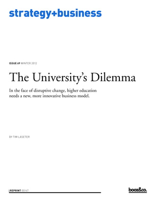 strategy+business



issue 69 WINTER 2012




The University’s Dilemma
In the face of disruptive change, higher education
needs a new, more innovative business model.




by TIM LASETER




reprint 00147
 