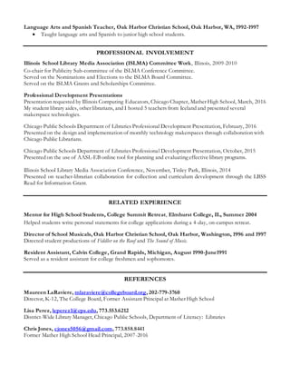Language Arts and Spanish Teacher, Oak Harbor Christian School, Oak Harbor, WA, 1992-1997
 Taught language arts and Spanish to junior high school students.
EPROFESSIONAL INVOLVEMENT
Illinois School Library Media Association (ISLMA) Committee Work, Illinois, 2009-2010
Co-chair for Publicity Sub-committee of the ISLMA Conference Committee.
Served on the Nominations and Elections to the ISLMA Board Committee.
Served on the ISLMA Grants and Scholarships Committee.
Professional Development Presentations
Presentation requested by Illinois Computing Educators, Chicago Chapter, Mather High School, March, 2016
My student library aides, other librarians, and I hosted 5 teachers from Iceland and presented several
makerspace technologies.
Chicago Public Schools Department of Libraries Professional Development Presentation, February, 2016
Presented on the design and implementation of monthly technology makerspaces through collaboration with
Chicago Public Librarians.
Chicago Public Schools Department of Libraries Professional Development Presentation, October, 2015
Presented on the use of AASL-EB online tool for planning and evaluating effective library programs.
Illinois School Library Media Association Conference, November, Tinley Park, Illinois, 2014
Presented on teacher-librarian collaboration for collection and curriculum development through the LBSS
Read for Information Grant.
RELATED EXPERIENCE
Mentor for High School Students, College Summit Retreat, Elmhurst College, IL, Summer 2004
Helped students write personal statements for college applications during a 4-day, on-campus retreat.
Director of School Musicals, Oak Harbor Christian School, Oak Harbor, Washington, 1996 and 1997
Directed student productions of Fiddler on the Roof and The Sound of Music.
Resident Assistant, Calvin College, Grand Rapids, Michigan, August 1990-June1991
Served as a resident assistant for college freshmen and sophomores.
EREFERENCES
Maureen LaRaviere, mlaraviere@collegeboard.org, 202-779-3760
Director, K-12, The College Board, Former Assistant Principal at Mather High School
Lisa Perez, leperez1@cps.edu, 773.553.6212
District-Wide Library Manager, Chicago Public Schools, Department of Literacy: Libraries
Chris Jones, cjones5056@gmail.com, 773.858.8441
Former Mather High School Head Principal, 2007-2016
 