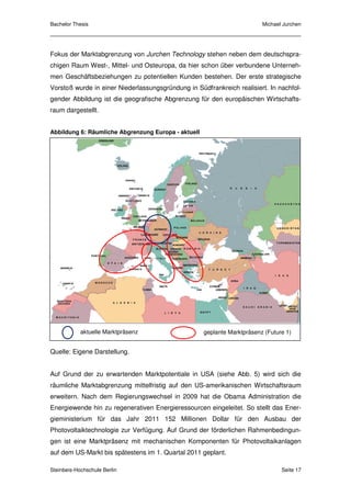 Bachelor Thesis                                                           Michael Jurchen




Fokus der Marktabgrenzung von Jurchen Technology stehen neben dem deutschspra-
chigen Raum West-, Mittel- und Osteuropa, da hier schon über verbundene Unterneh-
men Geschäftsbeziehungen zu potentiellen Kunden bestehen. Der erste strategische
Vorstoß wurde in einer Niederlassungsgründung in Südfrankreich realisiert. In nachfol-
gender Abbildung ist die geografische Abgrenzung für den europäischen Wirtschafts-
raum dargestellt.


Abbildung 6: Räumliche Abgrenzung Europa - aktuell




            aktuelle Marktpräsenz                    geplante Marktpräsenz (Future 1)


Quelle: Eigene Darstellung.


Auf Grund der zu erwartenden Marktpotentiale in USA (siehe Abb. 5) wird sich die
räumliche Marktabgrenzung mittelfristig auf den US-amerikanischen Wirtschaftsraum
erweitern. Nach dem Regierungswechsel in 2009 hat die Obama Administration die
Energiewende hin zu regenerativen Energieressourcen eingeleitet. So stellt das Ener-
gieministerium für das Jahr 2011 152 Millionen Dollar für den Ausbau der
Photovoltaiktechnologie zur Verfügung. Auf Grund der förderlichen Rahmenbedingun-
gen ist eine Marktpräsenz mit mechanischen Komponenten für Photovoltaikanlagen
auf dem US-Markt bis spätestens im 1. Quartal 2011 geplant.

Steinbeis-Hochschule Berlin                                                      Seite 17
 