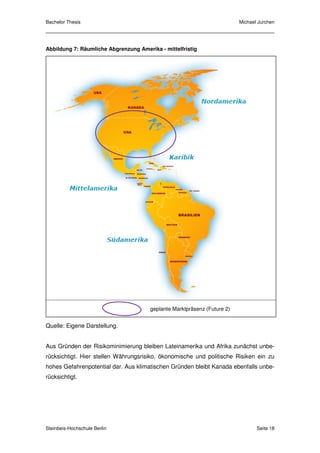 Bachelor Thesis                                                           Michael Jurchen




Abbildung 7: Räumliche Abgrenzung Amerika - mittelfristig




                                       geplante Marktpräsenz (Future 2)


Quelle: Eigene Darstellung.


Aus Gründen der Risikominimierung bleiben Lateinamerika und Afrika zunächst unbe-
rücksichtigt. Hier stellen Währungsrisiko, ökonomische und politische Risiken ein zu
hohes Gefahrenpotential dar. Aus klimatischen Gründen bleibt Kanada ebenfalls unbe-
rücksichtigt.




Steinbeis-Hochschule Berlin                                                      Seite 18
 
