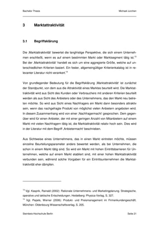 Bachelor Thesis                                                                Michael Jurchen




3          Marktattraktivität



3.1        Begriffsklärung


Die ‚Marktattraktivität‘ bewertet die langfristige Perspektive, die sich einem Unterneh-
men erschließt, wenn es auf einem bestimmten Markt oder Marktsegment tätig ist.13
Bei der ‚Marktattraktivität‘ handelt es sich um eine aggregierte Größe, welche auf un-
terschiedlichen Kriterien basiert. Ein fester, allgemeingültiger Kriterienkatalog ist in re-
levanter Literatur nicht verankert.14


Von grundlegender Bedeutung für die Begriffsklärung ‚Marktattraktivität‘ ist zunächst
der Standpunkt, von dem aus die Attraktivität eines Marktes beurteilt wird. Die Marktat-
traktivität wird aus Sicht des Kunden oder Verbrauchers mit anderen Kriterien beurteilt
werden als aus Sicht des Anbieters oder des Unternehmens, das den Markt neu betre-
ten möchte. So wird aus Sicht eines Nachfragers ein Markt dann besonders attraktiv
sein, wenn das nachgefragte Produkt von möglichst vielen Anbietern angeboten wird.
In diesem Zusammenhang wird von einer ‚Nachfragermacht‘ gesprochen. Dem gegen-
über wird für einen Anbieter, der mit einer geringen Anzahl von Mitanbietern auf einem
Markt mit vielen Nachfragern tätig ist, die Marktattraktivität relativ hoch sein. Dies wird
in der Literatur mit dem Begriff ‚Anbietermacht‘ beschrieben.


Aus Sichtweise eines Unternehmens, das in einen Markt eintreten möchte, müssen
einzelne Beurteilungsparameter anders bewertet werden, als bei Unternehmen, die
schon in einem Markt tätig sind. So wird ein Markt mit hohen Eintrittsbarrieren für Un-
ternehmen, welche auf einem Markt etabliert sind, mit einer hohen Marktattraktivität
verbunden sein, während solche Vorgaben für ein Eintrittsunternehmen die Marktat-
traktivität eher dämpfen.




13
     Vgl. Kasprik, Rainald (2002): Rationale Unternehmens- und Marketingplanung. Strategische,
operative und taktische Entscheidungen. Heidelberg: Physica-Verlag, S. 327.
14
     Vgl. Pepels, Werner (2006): Produkt- und Preismanagement im Firmenkundengeschäft.
München: Oldenbourg Wissenschaftsverlag, S. 205.


Steinbeis-Hochschule Berlin                                                           Seite 21
 