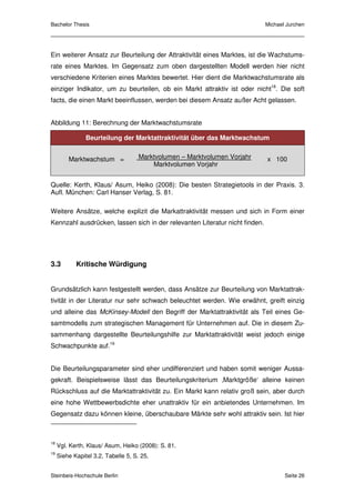 Bachelor Thesis                                                              Michael Jurchen




Ein weiterer Ansatz zur Beurteilung der Attraktivität eines Marktes, ist die Wachstums-
rate eines Marktes. Im Gegensatz zum oben dargestellten Modell werden hier nicht
verschiedene Kriterien eines Marktes bewertet. Hier dient die Marktwachstumsrate als
einziger Indikator, um zu beurteilen, ob ein Markt attraktiv ist oder nicht18. Die soft
facts, die einen Markt beeinflussen, werden bei diesem Ansatz außer Acht gelassen.


Abbildung 11: Berechnung der Marktwachstumsrate

                Beurteilung der Marktattraktivität über das Marktwachstum


         Marktwachstum =             Marktvolumen – Marktvolumen Vorjahr     x 100
                                         Marktvolumen Vorjahr


Quelle: Kerth, Klaus/ Asum, Heiko (2008): Die besten Strategietools in der Praxis. 3.
Aufl. München: Carl Hanser Verlag, S. 81.

Weitere Ansätze, welche explizit die Markattraktivität messen und sich in Form einer
Kennzahl ausdrücken, lassen sich in der relevanten Literatur nicht finden.




3.3         Kritische Würdigung


Grundsätzlich kann festgestellt werden, dass Ansätze zur Beurteilung von Marktattrak-
tivität in der Literatur nur sehr schwach beleuchtet werden. Wie erwähnt, greift einzig
und alleine das McKinsey-Modell den Begriff der Marktattraktivität als Teil eines Ge-
samtmodells zum strategischen Management für Unternehmen auf. Die in diesem Zu-
sammenhang dargestellte Beurteilungshilfe zur Marktattraktivität weist jedoch einige
Schwachpunkte auf.19


Die Beurteilungsparameter sind eher undifferenziert und haben somit weniger Aussa-
gekraft. Beispielsweise lässt das Beurteilungskriterium ‚Marktgröße‘ alleine keinen
Rückschluss auf die Marktattraktivität zu. Ein Markt kann relativ groß sein, aber durch
eine hohe Wettbewerbsdichte eher unattraktiv für ein anbietendes Unternehmen. Im
Gegensatz dazu können kleine, überschaubare Märkte sehr wohl attraktiv sein. Ist hier



18
     Vgl. Kerth, Klaus/ Asum, Heiko (2008): S. 81.
19
     Siehe Kapitel 3.2, Tabelle 5, S. 25.


Steinbeis-Hochschule Berlin                                                         Seite 26
 