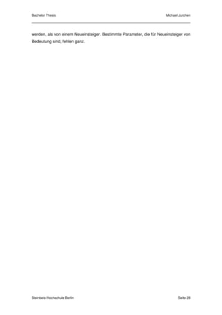 Bachelor Thesis                                                       Michael Jurchen




werden, als von einem Neueinsteiger. Bestimmte Parameter, die für Neueinsteiger von
Bedeutung sind, fehlen ganz.




Steinbeis-Hochschule Berlin                                                  Seite 28
 