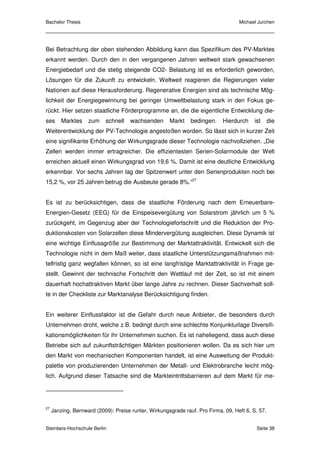 Bachelor Thesis                                                                    Michael Jurchen




Bei Betrachtung der oben stehenden Abbildung kann das Spezifikum des PV-Marktes
erkannt werden. Durch den in den vergangenen Jahren weltweit stark gewachsenen
Energiebedarf und die stetig steigende CO2- Belastung ist es erforderlich geworden,
Lösungen für die Zukunft zu entwickeln. Weltweit reagieren die Regierungen vieler
Nationen auf diese Herausforderung. Regenerative Energien sind als technische Mög-
lichkeit der Energiegewinnung bei geringer Umweltbelastung stark in den Fokus ge-
rückt. Hier setzen staatliche Förderprogramme an, die die eigentliche Entwicklung die-
ses      Marktes    zum    schnell    wachsenden      Markt    bedingen.    Hierdurch     ist     die
Weiterentwicklung der PV-Technologie angestoßen worden. So lässt sich in kurzer Zeit
eine signifikante Erhöhung der Wirkungsgrade dieser Technologie nachvollziehen. „Die
Zellen werden immer ertragreicher. Die effizientesten Serien-Solarmodule der Welt
erreichen aktuell einen Wirkungsgrad von 19,6 %. Damit ist eine deutliche Entwicklung
erkennbar. Vor sechs Jahren lag der Spitzenwert unter den Serienprodukten noch bei
15,2 %, vor 25 Jahren betrug die Ausbeute gerade 8%.“27


Es ist zu berücksichtigen, dass die staatliche Förderung nach dem Erneuerbare-
Energien-Gesetz (EEG) für die Einspeisevergütung von Solarstrom jährlich um 5 %
zurückgeht, im Gegenzug aber der Technologiefortschritt und die Reduktion der Pro-
duktionskosten von Solarzellen diese Mindervergütung ausgleichen. Diese Dynamik ist
eine wichtige Einflussgröße zur Bestimmung der Marktattraktivität. Entwickelt sich die
Technologie nicht in dem Maß weiter, dass staatliche Unterstützungsmaßnahmen mit-
telfristig ganz wegfallen können, so ist eine langfristige Marktattraktivität in Frage ge-
stellt. Gewinnt der technische Fortschritt den Wettlauf mit der Zeit, so ist mit einem
dauerhaft hochattraktiven Markt über lange Jahre zu rechnen. Dieser Sachverhalt soll-
te in der Checkliste zur Marktanalyse Berücksichtigung finden.


Ein weiterer Einflussfaktor ist die Gefahr durch neue Anbieter, die besonders durch
Unternehmen droht, welche z.B. bedingt durch eine schlechte Konjunkturlage Diversifi-
kationsmöglichkeiten für ihr Unternehmen suchen. Es ist naheliegend, dass auch diese
Betriebe sich auf zukunftsträchtigen Märkten positionieren wollen. Da es sich hier um
den Markt von mechanischen Komponenten handelt, ist eine Ausweitung der Produkt-
palette von produzierenden Unternehmen der Metall- und Elektrobranche leicht mög-
lich. Aufgrund dieser Tatsache sind die Markteintrittsbarrieren auf dem Markt für me-




27
     Janzing, Bernward (2009): Preise runter, Wirkungsgrade rauf. Pro Firma, 09, Heft 6, S. 57.


Steinbeis-Hochschule Berlin                                                                Seite 38
 