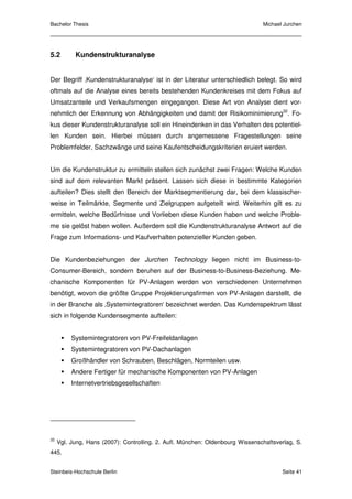 Bachelor Thesis                                                                Michael Jurchen




5.2        Kundenstrukturanalyse


Der Begriff ‚Kundenstrukturanalyse‘ ist in der Literatur unterschiedlich belegt. So wird
oftmals auf die Analyse eines bereits bestehenden Kundenkreises mit dem Fokus auf
Umsatzanteile und Verkaufsmengen eingegangen. Diese Art von Analyse dient vor-
nehmlich der Erkennung von Abhängigkeiten und damit der Risikominimierung32. Fo-
kus dieser Kundenstrukturanalyse soll ein Hineindenken in das Verhalten des potentiel-
len Kunden sein. Hierbei müssen durch angemessene Fragestellungen seine
Problemfelder, Sachzwänge und seine Kaufentscheidungskriterien eruiert werden.


Um die Kundenstruktur zu ermitteln stellen sich zunächst zwei Fragen: Welche Kunden
sind auf dem relevanten Markt präsent. Lassen sich diese in bestimmte Kategorien
aufteilen? Dies stellt den Bereich der Marktsegmentierung dar, bei dem klassischer-
weise in Teilmärkte, Segmente und Zielgruppen aufgeteilt wird. Weiterhin gilt es zu
ermitteln, welche Bedürfnisse und Vorlieben diese Kunden haben und welche Proble-
me sie gelöst haben wollen. Außerdem soll die Kundenstrukturanalyse Antwort auf die
Frage zum Informations- und Kaufverhalten potenzieller Kunden geben.


Die Kundenbeziehungen der Jurchen Technology liegen nicht im Business-to-
Consumer-Bereich, sondern beruhen auf der Business-to-Business-Beziehung. Me-
chanische Komponenten für PV-Anlagen werden von verschiedenen Unternehmen
benötigt, wovon die größte Gruppe Projektierungsfirmen von PV-Anlagen darstellt, die
in der Branche als ‚Systemintegratoren‘ bezeichnet werden. Das Kundenspektrum lässt
sich in folgende Kundensegmente aufteilen:


          Systemintegratoren von PV-Freifeldanlagen
          Systemintegratoren von PV-Dachanlagen
          Großhändler von Schrauben, Beschlägen, Normteilen usw.
          Andere Fertiger für mechanische Komponenten von PV-Anlagen
          Internetvertriebsgesellschaften




32
     Vgl. Jung, Hans (2007): Controlling. 2. Aufl. München: Oldenbourg Wissenschaftsverlag, S.
445.


Steinbeis-Hochschule Berlin                                                           Seite 41
 