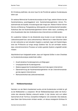 Bachelor Thesis                                                           Michael Jurchen




B-C Einteilung stattfinden, die einen Input für die Priorität der späteren Kundenakquise
liefern soll.


Ein weiteres Merkmal der Kundenstrukturanalyse ist die Frage, welche Kriterien bei der
Kaufentscheidung ausschlaggebend sind. Kaufentscheidungskriterien können Pro-
duktmerkmale wie Qualität, Innovationsgrad oder Image sein. Weitere Kriterien können
Service und Beratung, Preisgestaltung, Zahlungsziele und Lieferbereitschaft darstellen.
Aufschluss über die Kaufentscheidungskriterien können relativ rasch, zuverlässig und
ohne Zusatzkosten über den Außendienst eines Unternehmens ermittelt werden.


Ein zusätzlicher Indikator für die Attraktivität eines Kunden ist sein Verhalten bei der
Lieferantenauswahl bzw. seine Lieferantentreue. Während es in vielen Branchen üblich
ist, den Lieferanten je nach aktuellem Angebot zu wechseln, legen sich Systemintegra-
toren der PV-Branche auf einige wenige Zulieferer fest. So soll vermieden werden,
dass unternehmensinterne Prozesse auf anders geartete Systeme umgestellt werden
müssen.


Abschließend kann festgestellt werden, dass sich folgende Größen in einer Checkliste
zur Kundenstrukturanalyse wiederfinden sollten:


        Anzahl attraktiver Kundensegmente und Zielgruppen
        Umsatzpotential der Kundensegmente
        Abdeckungsgrad der Kundenbedürfnisse durch das eigene Unternehmen
        Übereinstimmung der Kaufentscheidungskriterien mit der Unternehmensstrate-
        gie des eigenen Unternehmens
        Wahrscheinlichkeit des Lieferantenwechsels




5.3       Wettbewerbsanalyse


Nachdem nun der Markt charakterisiert wurde und die Kundenstruktur ermittelt ist, gilt
es die Wettbewerber zu analysieren. Mit der Wettbewerbsanalyse sollen die Konkur-
renten des relevanten Marktes untersucht werden. In der Literatur wird zum selben
Sachverhalt oft der Terminus ‚Competitive-Intelligence‘ (CI) verwendet. Dies bedeutet,
dass Daten über Konkurrenten erhoben werden, um daraus strategische Schlüsse für


Steinbeis-Hochschule Berlin                                                      Seite 44
 