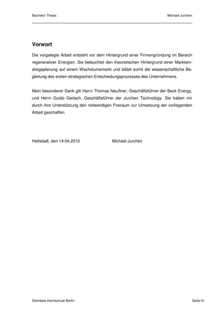 Bachelor Thesis                                                        Michael Jurchen




Vorwort
Die vorgelegte Arbeit entsteht vor dem Hintergrund einer Firmengründung im Bereich
regenerativer Energien. Sie beleuchtet den theoretischen Hintergrund einer Marktein-
stiegsplanung auf einem Wachstumsmarkt und bildet somit die wissenschaftliche Be-
gleitung des ersten strategischen Entscheidungsprozesses des Unternehmens.


Mein besonderer Dank gilt Herrn Thomas Neußner, Geschäftsführer der Beck Energy,
und Herrn Guido Gerlach, Geschäftsführer der Jurchen Technology. Sie haben mir
durch ihre Unterstützung den notwendigen Freiraum zur Umsetzung der vorliegenden
Arbeit geschaffen.




Hettstadt, den 14.04.2010                 Michael Jurchen




Steinbeis-Hochschule Berlin                                                              Seite IV
 
