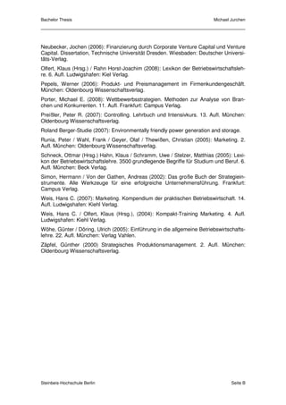 Bachelor Thesis                                                          Michael Jurchen




Neubecker, Jochen (2006): Finanzierung durch Corporate Venture Capital und Venture
Capital. Dissertation, Technische Universität Dresden. Wiesbaden: Deutscher Universi-
täts-Verlag.
Olfert, Klaus (Hrsg.) / Rahn Horst-Joachim (2008): Lexikon der Betriebswirtschaftsleh-
re. 6. Aufl. Ludwigshafen: Kiel Verlag.
Pepels, Werner (2006): Produkt- und Preismanagement im Firmenkundengeschäft.
München: Oldenbourg Wissenschaftsverlag.
Porter, Michael E. (2008): Wettbewerbsstrategien. Methoden zur Analyse von Bran-
chen und Konkurrenten. 11. Aufl. Frankfurt: Campus Verlag.
Preißler, Peter R. (2007): Controlling. Lehrbuch und Intensivkurs. 13. Aufl. München:
Oldenbourg Wissenschaftsverlag.
Roland Berger-Studie (2007): Environmentally friendly power generation and storage.
Runia, Peter / Wahl, Frank / Geyer, Olaf / Thewißen, Christian (2005): Marketing. 2.
Aufl. München: Oldenbourg Wissenschaftsverlag.
Schneck, Ottmar (Hrsg.) Hahn, Klaus / Schramm, Uwe / Stelzer, Matthias (2005): Lexi-
kon der Betriebswirtschaftslehre. 3500 grundlegende Begriffe für Studium und Beruf. 6.
Aufl. München: Beck Verlag.
Simon, Hermann / Von der Gathen, Andreas (2002): Das große Buch der Strategiein-
strumente. Alle Werkzeuge für eine erfolgreiche Unternehmensführung. Frankfurt:
Campus Verlag.
Weis, Hans C. (2007): Marketing. Kompendium der praktischen Betriebswirtschaft. 14.
Aufl. Ludwigshafen: Kiehl Verlag.
Weis, Hans C. / Olfert, Klaus (Hrsg.), (2004): Kompakt-Training Marketing. 4. Aufl.
Ludwigshafen: Kiehl Verlag.
Wöhe, Günter / Döring, Ulrich (2005): Einführung in die allgemeine Betriebswirtschafts-
lehre. 22. Aufl. München: Verlag Vahlen.
Zäpfel, Günther (2000) Strategisches Produktionsmanagement. 2. Aufl. München:
Oldenbourg Wissenschaftsverlag.




Steinbeis-Hochschule Berlin                                                      Seite B
 