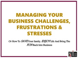 MANAGING YOUR
BUSINESS CHALLENGES,
FRUSTRATIONS &
STRESSES
Or How To SAVE Your Sanity, ENJOY Life And Bring The
FUN Back Into Business
 