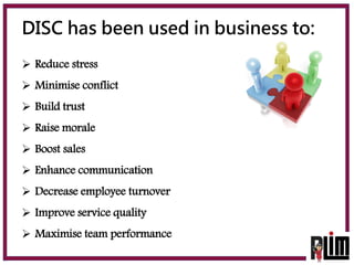 DISC has been used in business to:
 Reduce stress
 Minimise conflict
 Build trust
 Raise morale
 Boost sales
 Enhanc...