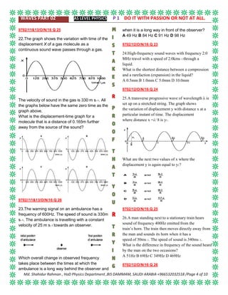 WAVES PART 02 AS LEVEL PHYSICS P 1 DO IT WITH PASSION OR NOT AT ALL.
Md. Shahidur Rahman , HoD Physics Department ,BIS DAMMAM, SAUDI ARABIA +966532032518 /Page 4 of 10
9702/11&13/O/N/16 Q 25
22.The graph shows the variation with time of the
displacement X of a gas molecule as a
continuous sound wave passes through a gas.
The velocity of sound in the gas is 330 m s–1. All
the graphs below have the same zero time as the
graph above.
What is the displacement-time graph for a
molecule that is a distance of 0.165m further
away from the source of the sound?
9702//11&13/O/N/16 Q 26
23.The warning signal on an ambulance has a
frequency of 600Hz. The speed of sound is 330m
s–1. The ambulance is travelling with a constant
velocity of 25 m s–1 towards an observer.
Which overall change in observed frequency
takes place between the times at which the
ambulance is a long way behind the observer and
when it is a long way in front of the observer?
A 49 Hz B 84 Hz C 91 Hz D 98 Hz
9702/12/O/N/16 Q 23
24.High-frequency sound waves with frequency 2.0
MHz travel with a speed of 2.0kms–1 through a
liquid.
What is the shortest distance between a compression
and a rarefaction (expansion) in the liquid?
A 0.5mm B 1.0mm C 5.0mm D 10.0mm
9702/12/O/N/16 Q 24
25.A transverse progressive wave of wavelength λ is
set up on a stretched string. The graph shows
the variation of displacement y with distance x at a
particular instant of time. The displacement
where distance x =λ/ 8 is y1.
What are the next two values of x where the
displacement y is again equal to y1?
9702/12/O/N/16 Q 25
26.A man standing next to a stationary train hears
sound of frequency 400Hz emitted from the
train’s horn. The train then moves directly away from
the man and sounds its horn when it has a
speed of 50ms–1. The speed of sound is 340ms–1.
What is the difference in frequency of the sound heard
by the man on the two occasions?
A 51Hz B 69Hz C 349Hz D 469Hz
9702/12/O/N/16 Q 26
 