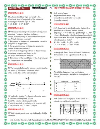 WAVES PART 02 AS LEVEL PHYSICS P 1 DO IT WITH PASSION OR NOT AT ALL.
Md. Shahidur Rahman , HoD Physics Department ,BIS DAMMAM, SAUDI ARABIA +966532032518 /Page 6 of 10
9702/13/M/J/16 Q 23
34.A beam of red laser light has length 1.0m.
What is the order of magnitude of the number of
wavelengths of the red light in 1.0m?
A 104
B 106
C 108
D 1010
9702/13/M/J/16 Q 24
35.When a car travelling with constant velocity passes
a stationary observer, the observer hears a
change in the frequency of the sound emitted by the
car. Which statement is correct?
A The change in frequency is greater as the car moves
away than as it approaches.
B The greater the speed of the car, the greater the
change in observed frequency.
C The observed frequency is lower as the car moves
towards the observer and higher as the
car moves away from the observer.
D The volume of the sound heard by the observer does
not change as the car approaches.
9702/13/M/J/16 Q 25
36.The intensity I of sound is inversely proportional to
the square of the distance x from the source
of the sound. This can be represented as
Air molecules at point P, a distance r from the source
S, oscillate with amplitude 8.0 µm.
Point Q is situated a distance 2r from S.
What is the amplitude of oscillation of air molecules at Q?
A 1.4 µm B 2.0 µm C 2.8 µm D 4.0 µm
9702/12/F/M/16 Q 20
37.With which types of wave can the Doppler shift be
observed?
A all types of wave
B light and sound waves only
C sound waves and water waves only
D sound waves only
9702/12/F/M/16 Q 21
38.A distant star is receding from the Earth with a
speed of 1.40 × 107ms–1. It emits light of
frequency 4.57 × 1014Hz. The speed of light is 3.00 ×
108
ms–1.The Doppler effect formula can be used with
light waves.What will be the frequency of this light
when detected on Earth?
A 2.04 × 1013Hz B 4.37 × 1014Hz
C 4.57 × 1014Hz D 4.79 × 1014Hz
9702/12/F/M/16 Q 22
39.The graph shows the variation with time of the
displacement of two separate waves X and Y.
Wave X has frequency f and amplitude A.
What is the frequency and what is the amplitude of
wave Y?
9702/11/O/N/15 Q 24
40.A sound wave is displayed on the screen of a
cathode-ray oscilloscope, as shown.
 