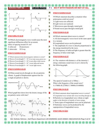 WAVES PART 02 AS LEVEL PHYSICS P 1 DO IT WITH PASSION OR NOT AT ALL.
Md. Shahidur Rahman , HoD Physics Department ,BIS DAMMAM, SAUDI ARABIA +966532032518 /Page 9 of 10
9702/13/M/J/15 Q 28
56.Which electromagnetic wave would cause the most
significant diffraction effect for an atomic
lattice of spacing around 10–10m?
A infra-red B microwave
C ultraviolet D X-ray
9702/11/12/O/N/14 Q 22
57.Which statement about electromagnetic radiation is correct?
A Waves of wavelength 5 × 10–9
m are high-energy gamma rays.
B Waves of wavelength 3 × 10–8
m are ultra-violet waves.
C Waves of wavelength 5 × 10–7
m are infra-red waves.
D Waves of wavelength 9 × 10–7
m are light waves.
9702/11/12/O/N/14 Q 23
58.When sound travels through air, the air particles
vibrate. A graph of displacement against time for
a single air particle is shown.
Which graph best shows how the kinetic energy of the
air particle varies with time?
9702/11/12/O/N/14 Q 24
59.Which statement describes a situation when
polarisation could not occur?
A Light waves are reflected.
B Light waves are scattered.
C Microwaves pass through a metal grid.
D Sound waves pass through a metal grid.
9702/13/O/N/14 Q 26
60.Which statement about waves is correct?
A All electromagnetic waves travel at the same speed
in a vacuum.
B Longitudinal waves can be polarised.
C The amplitude of a wave is directly proportional to
the energy transferred by the wave.
D The frequency of infra-red light is greater than the
frequency of ultra-violet light.
9702/13/O/N/14 Q 27
61.The variation with distance x of the intensity I
along a stationary sound wave in air is shown by
the following graph.
The speed of sound in air is 340ms–1.
What is the frequency of the sound wave?
A 1700Hz B 2270Hz C 3400Hz D 6800Hz
9702/11/M/J/14 Q 22
62.Which statement about longitudinal waves is correct?
A Longitudinal waves include radio waves travelling through air.
B Particles in a longitudinal wave vibrate at right-
angles to the direction of transfer of wave energy.
C Some types of longitudinal wave can be polarised.
D Stationary waves can be produced by the
superposition of longitudinal waves.
9702/11/M/J/14 Q23
 