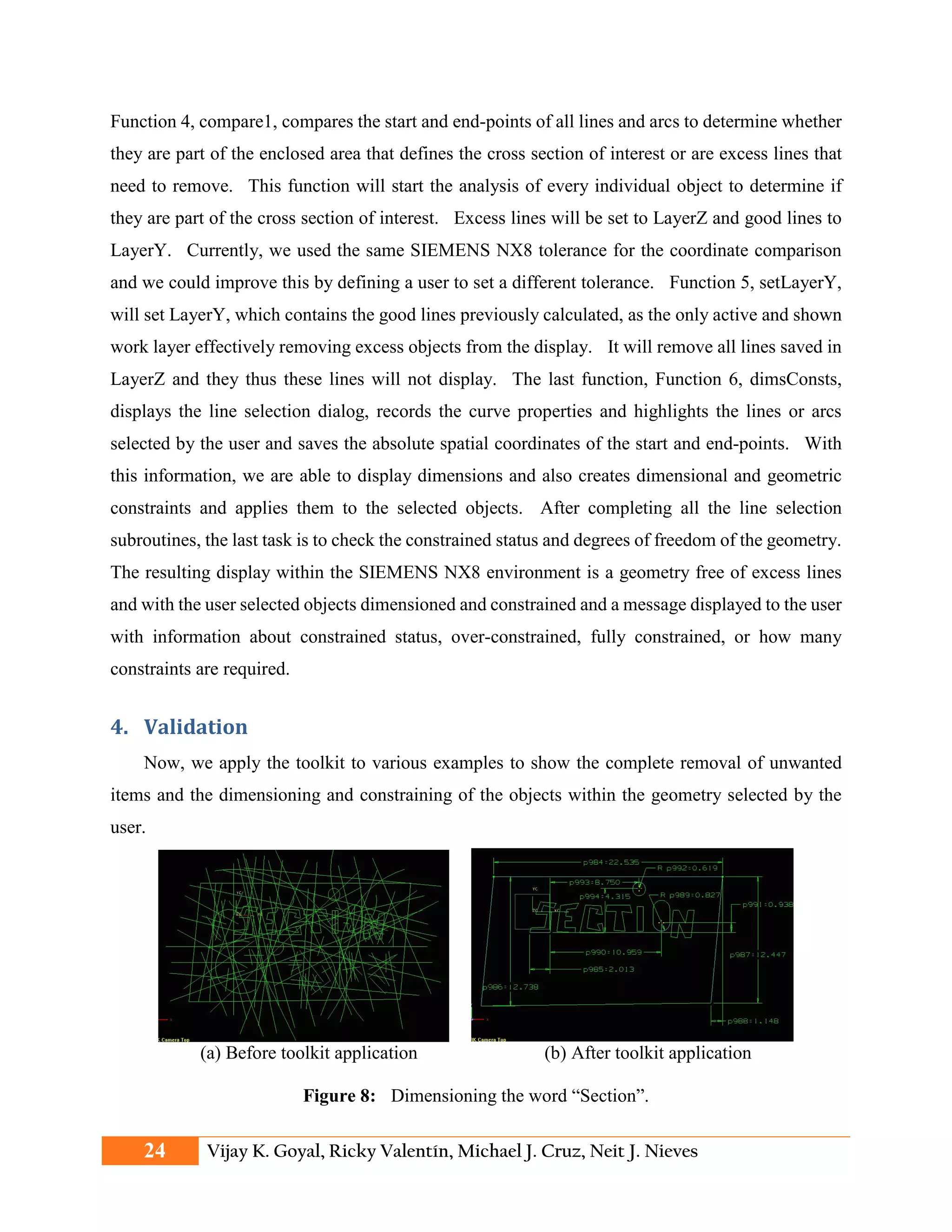 Function 4, compare1, compares the start and end-points of all lines and arcs to determine whether
they are part of the enclosed area that defines the cross section of interest or are excess lines that
need to remove. This function will start the analysis of every individual object to determine if
they are part of the cross section of interest. Excess lines will be set to LayerZ and good lines to
LayerY. Currently, we used the same SIEMENS NX8 tolerance for the coordinate comparison
and we could improve this by defining a user to set a different tolerance. Function 5, setLayerY,
will set LayerY, which contains the good lines previously calculated, as the only active and shown
work layer effectively removing excess objects from the display. It will remove all lines saved in
LayerZ and they thus these lines will not display. The last function, Function 6, dimsConsts,
displays the line selection dialog, records the curve properties and highlights the lines or arcs
selected by the user and saves the absolute spatial coordinates of the start and end-points. With
this information, we are able to display dimensions and also creates dimensional and geometric
constraints and applies them to the selected objects. After completing all the line selection
subroutines, the last task is to check the constrained status and degrees of freedom of the geometry.
The resulting display within the SIEMENS NX8 environment is a geometry free of excess lines
and with the user selected objects dimensioned and constrained and a message displayed to the user
with information about constrained status, over-constrained, fully constrained, or how many
constraints are required.
4. Validation
Now, we apply the toolkit to various examples to show the complete removal of unwanted
items and the dimensioning and constraining of the objects within the geometry selected by the
user.
(a) Before toolkit application (b) After toolkit application
Figure 8: Dimensioning the word “Section”.
24 Vijay K. Goyal, Ricky Valentín, Michael J. Cruz, Neit J. Nieves
 