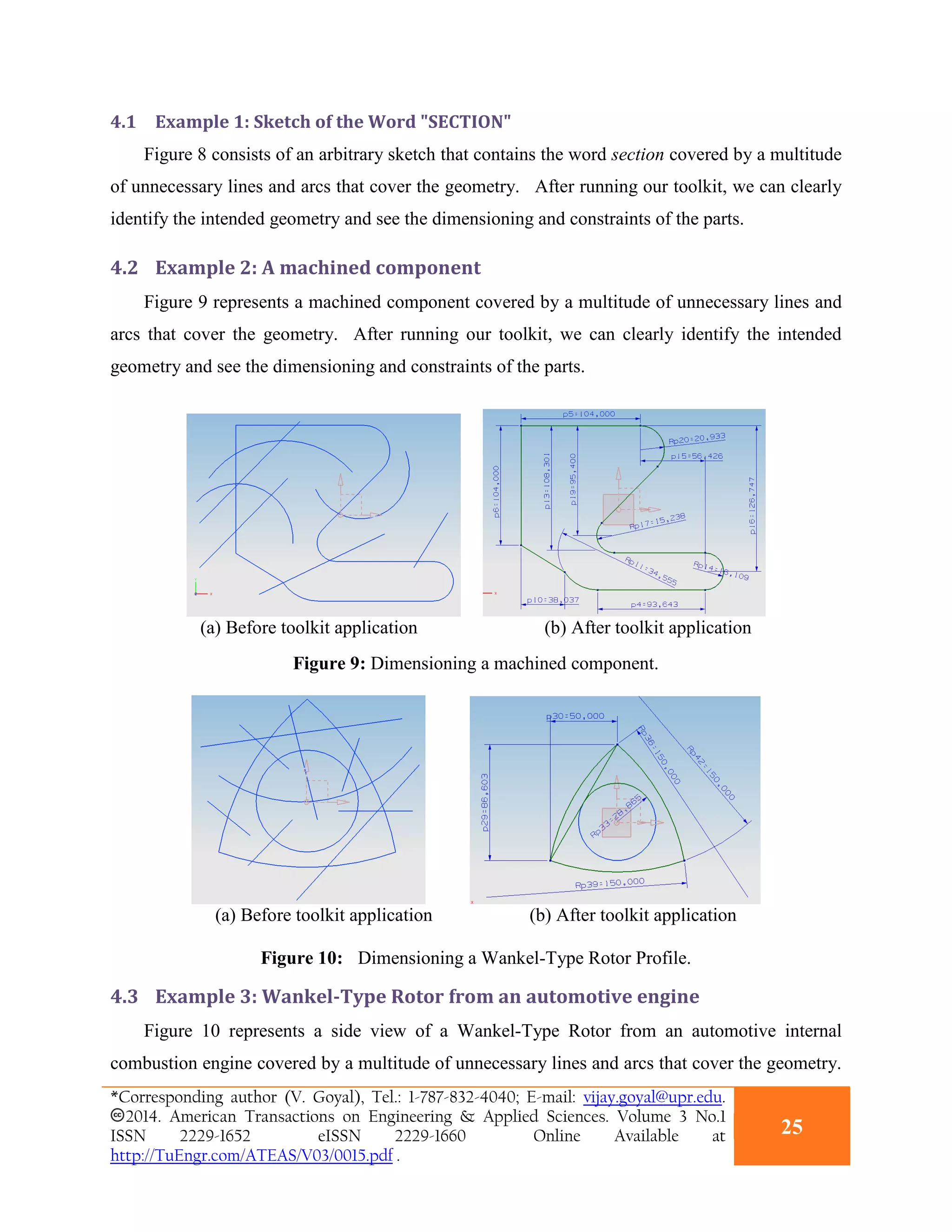 4.1 Example 1: Sketch of the Word "SECTION"
Figure 8 consists of an arbitrary sketch that contains the word section covered by a multitude
of unnecessary lines and arcs that cover the geometry. After running our toolkit, we can clearly
identify the intended geometry and see the dimensioning and constraints of the parts.
4.2 Example 2: A machined component
Figure 9 represents a machined component covered by a multitude of unnecessary lines and
arcs that cover the geometry. After running our toolkit, we can clearly identify the intended
geometry and see the dimensioning and constraints of the parts.
(a) Before toolkit application (b) After toolkit application
Figure 9: Dimensioning a machined component.
(a) Before toolkit application (b) After toolkit application
Figure 10: Dimensioning a Wankel-Type Rotor Profile.
4.3 Example 3: Wankel-Type Rotor from an automotive engine
Figure 10 represents a side view of a Wankel-Type Rotor from an automotive internal
combustion engine covered by a multitude of unnecessary lines and arcs that cover the geometry.
*Corresponding author (V. Goyal), Tel.: 1-787-832-4040; E-mail: vijay.goyal@upr.edu.
2014. American Transactions on Engineering & Applied Sciences. Volume 3 No.1
ISSN 2229-1652 eISSN 2229-1660 Online Available at
http://TuEngr.com/ATEAS/V03/0015.pdf .
25
 