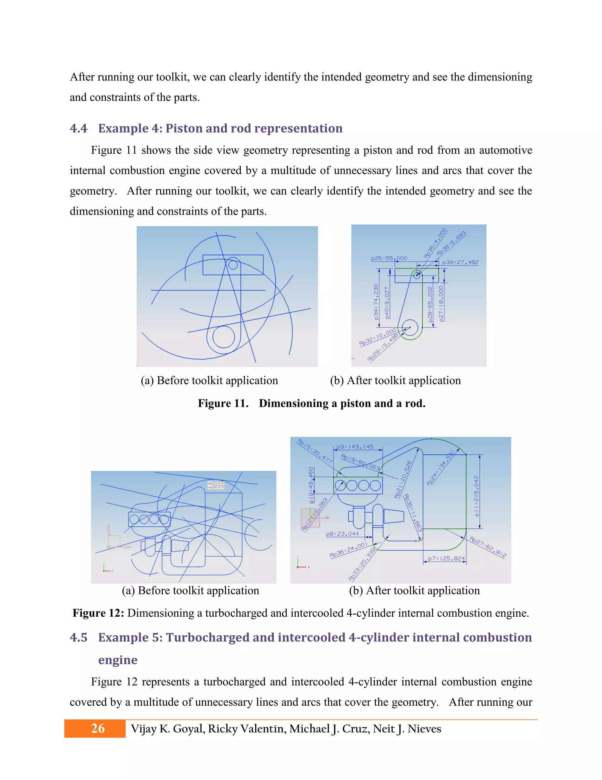 After running our toolkit, we can clearly identify the intended geometry and see the dimensioning
and constraints of the parts.
4.4 Example 4: Piston and rod representation
Figure 11 shows the side view geometry representing a piston and rod from an automotive
internal combustion engine covered by a multitude of unnecessary lines and arcs that cover the
geometry. After running our toolkit, we can clearly identify the intended geometry and see the
dimensioning and constraints of the parts.
(a) Before toolkit application (b) After toolkit application
Figure 11. Dimensioning a piston and a rod.
(a) Before toolkit application (b) After toolkit application
Figure 12: Dimensioning a turbocharged and intercooled 4-cylinder internal combustion engine.
4.5 Example 5: Turbocharged and intercooled 4-cylinder internal combustion
engine
Figure 12 represents a turbocharged and intercooled 4-cylinder internal combustion engine
covered by a multitude of unnecessary lines and arcs that cover the geometry. After running our
26 Vijay K. Goyal, Ricky Valentín, Michael J. Cruz, Neit J. Nieves
 