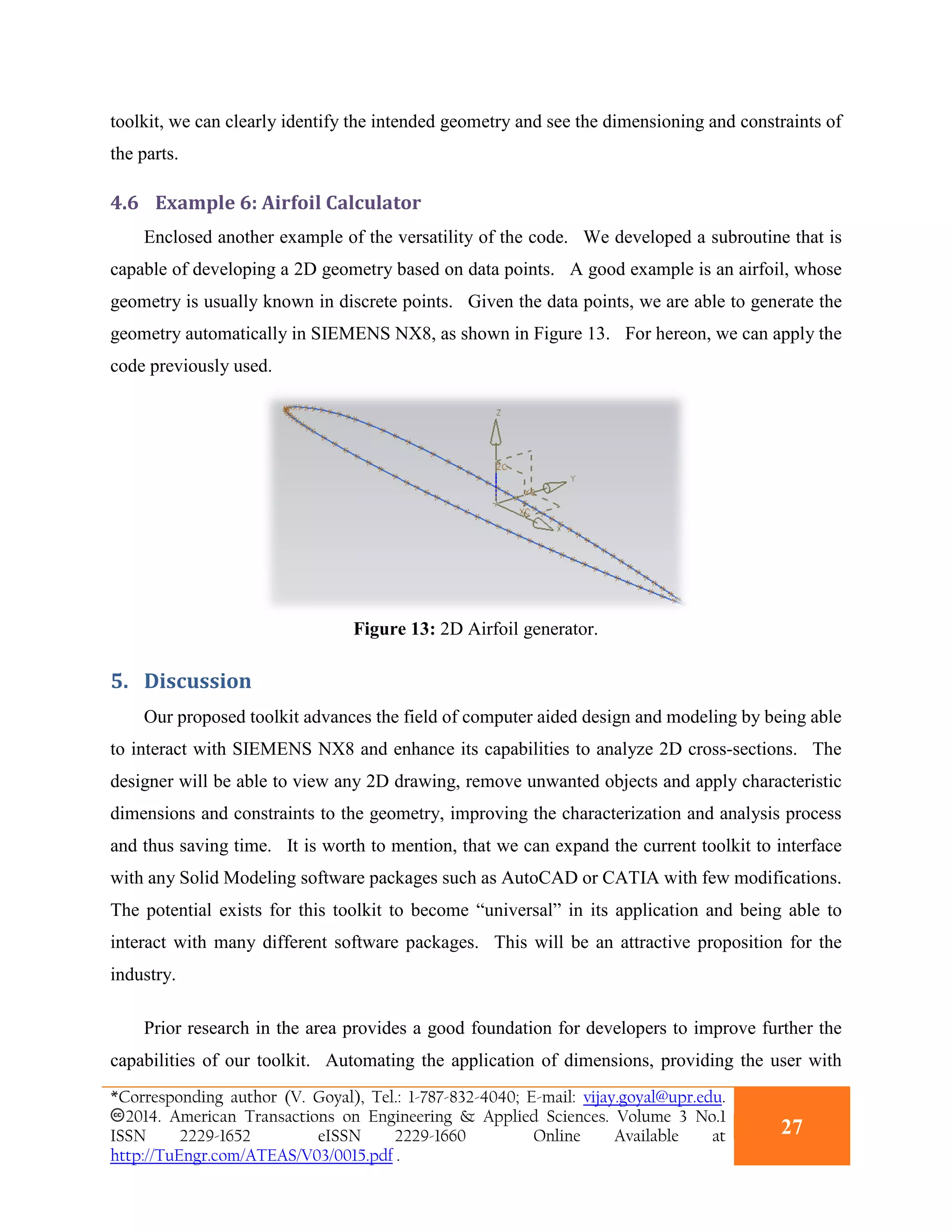 toolkit, we can clearly identify the intended geometry and see the dimensioning and constraints of
the parts.
4.6 Example 6: Airfoil Calculator
Enclosed another example of the versatility of the code. We developed a subroutine that is
capable of developing a 2D geometry based on data points. A good example is an airfoil, whose
geometry is usually known in discrete points. Given the data points, we are able to generate the
geometry automatically in SIEMENS NX8, as shown in Figure 13. For hereon, we can apply the
code previously used.
Figure 13: 2D Airfoil generator.
5. Discussion
Our proposed toolkit advances the field of computer aided design and modeling by being able
to interact with SIEMENS NX8 and enhance its capabilities to analyze 2D cross-sections. The
designer will be able to view any 2D drawing, remove unwanted objects and apply characteristic
dimensions and constraints to the geometry, improving the characterization and analysis process
and thus saving time. It is worth to mention, that we can expand the current toolkit to interface
with any Solid Modeling software packages such as AutoCAD or CATIA with few modifications.
The potential exists for this toolkit to become “universal” in its application and being able to
interact with many different software packages. This will be an attractive proposition for the
industry.
Prior research in the area provides a good foundation for developers to improve further the
capabilities of our toolkit. Automating the application of dimensions, providing the user with
*Corresponding author (V. Goyal), Tel.: 1-787-832-4040; E-mail: vijay.goyal@upr.edu.
2014. American Transactions on Engineering & Applied Sciences. Volume 3 No.1
ISSN 2229-1652 eISSN 2229-1660 Online Available at
http://TuEngr.com/ATEAS/V03/0015.pdf .
27
 