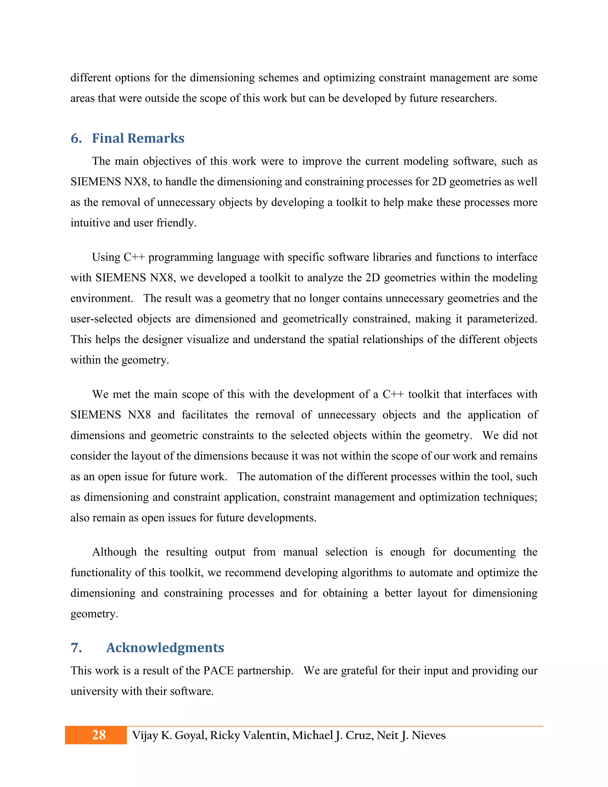 different options for the dimensioning schemes and optimizing constraint management are some
areas that were outside the scope of this work but can be developed by future researchers.
6. Final Remarks
The main objectives of this work were to improve the current modeling software, such as
SIEMENS NX8, to handle the dimensioning and constraining processes for 2D geometries as well
as the removal of unnecessary objects by developing a toolkit to help make these processes more
intuitive and user friendly.
Using C++ programming language with specific software libraries and functions to interface
with SIEMENS NX8, we developed a toolkit to analyze the 2D geometries within the modeling
environment. The result was a geometry that no longer contains unnecessary geometries and the
user-selected objects are dimensioned and geometrically constrained, making it parameterized.
This helps the designer visualize and understand the spatial relationships of the different objects
within the geometry.
We met the main scope of this with the development of a C++ toolkit that interfaces with
SIEMENS NX8 and facilitates the removal of unnecessary objects and the application of
dimensions and geometric constraints to the selected objects within the geometry. We did not
consider the layout of the dimensions because it was not within the scope of our work and remains
as an open issue for future work. The automation of the different processes within the tool, such
as dimensioning and constraint application, constraint management and optimization techniques;
also remain as open issues for future developments.
Although the resulting output from manual selection is enough for documenting the
functionality of this toolkit, we recommend developing algorithms to automate and optimize the
dimensioning and constraining processes and for obtaining a better layout for dimensioning
geometry.
7. Acknowledgments
This work is a result of the PACE partnership. We are grateful for their input and providing our
university with their software.
28 Vijay K. Goyal, Ricky Valentín, Michael J. Cruz, Neit J. Nieves
 