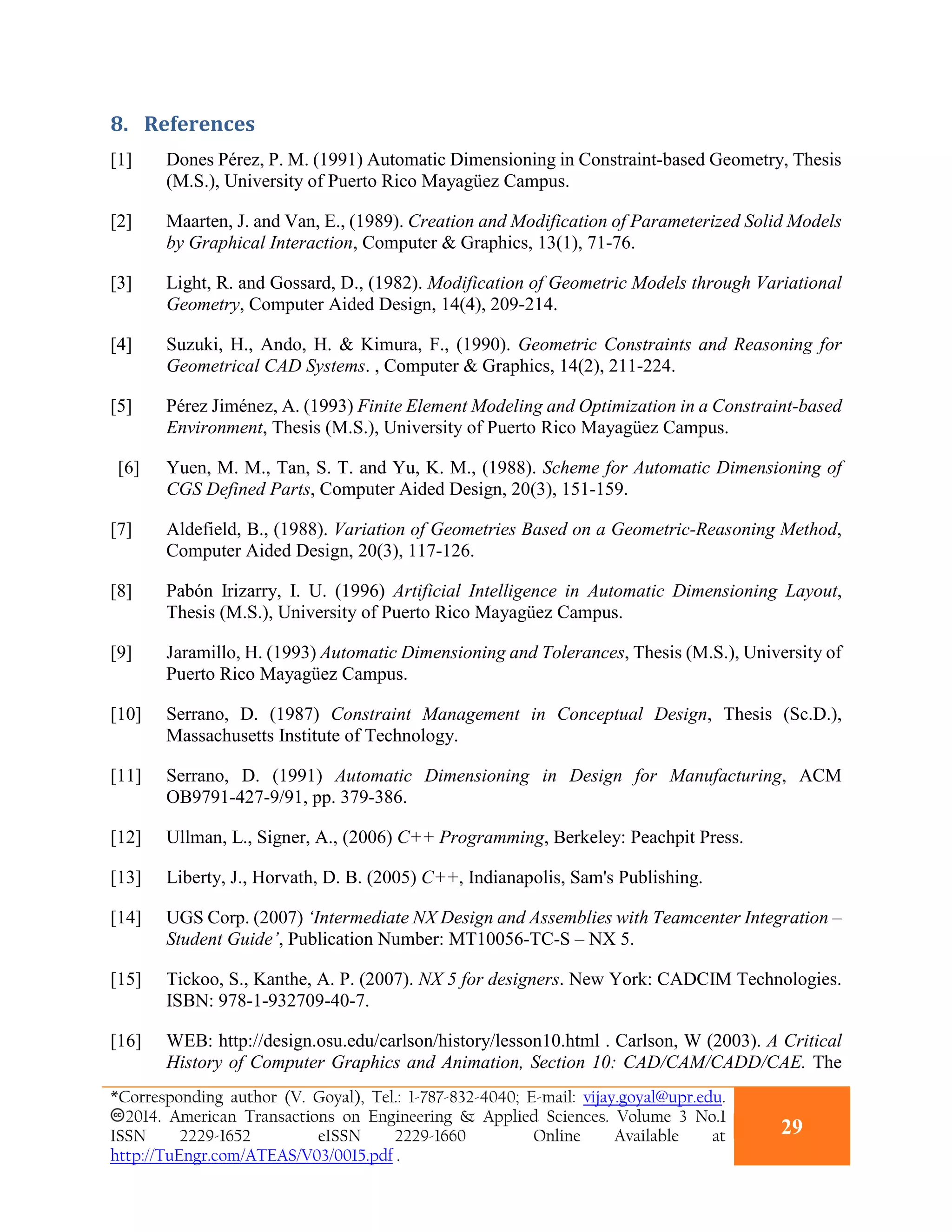 8. References
[1] Dones Pérez, P. M. (1991) Automatic Dimensioning in Constraint-based Geometry, Thesis
(M.S.), University of Puerto Rico Mayagüez Campus.
[2] Maarten, J. and Van, E., (1989). Creation and Modification of Parameterized Solid Models
by Graphical Interaction, Computer & Graphics, 13(1), 71-76.
[3] Light, R. and Gossard, D., (1982). Modification of Geometric Models through Variational
Geometry, Computer Aided Design, 14(4), 209-214.
[4] Suzuki, H., Ando, H. & Kimura, F., (1990). Geometric Constraints and Reasoning for
Geometrical CAD Systems. , Computer & Graphics, 14(2), 211-224.
[5] Pérez Jiménez, A. (1993) Finite Element Modeling and Optimization in a Constraint-based
Environment, Thesis (M.S.), University of Puerto Rico Mayagüez Campus.
[6] Yuen, M. M., Tan, S. T. and Yu, K. M., (1988). Scheme for Automatic Dimensioning of
CGS Defined Parts, Computer Aided Design, 20(3), 151-159.
[7] Aldefield, B., (1988). Variation of Geometries Based on a Geometric-Reasoning Method,
Computer Aided Design, 20(3), 117-126.
[8] Pabón Irizarry, I. U. (1996) Artificial Intelligence in Automatic Dimensioning Layout,
Thesis (M.S.), University of Puerto Rico Mayagüez Campus.
[9] Jaramillo, H. (1993) Automatic Dimensioning and Tolerances, Thesis (M.S.), University of
Puerto Rico Mayagüez Campus.
[10] Serrano, D. (1987) Constraint Management in Conceptual Design, Thesis (Sc.D.),
Massachusetts Institute of Technology.
[11] Serrano, D. (1991) Automatic Dimensioning in Design for Manufacturing, ACM
OB9791-427-9/91, pp. 379-386.
[12] Ullman, L., Signer, A., (2006) C++ Programming, Berkeley: Peachpit Press.
[13] Liberty, J., Horvath, D. B. (2005) C++, Indianapolis, Sam's Publishing.
[14] UGS Corp. (2007) ‘Intermediate NX Design and Assemblies with Teamcenter Integration –
Student Guide’, Publication Number: MT10056-TC-S – NX 5.
[15] Tickoo, S., Kanthe, A. P. (2007). NX 5 for designers. New York: CADCIM Technologies.
ISBN: 978-1-932709-40-7.
[16] WEB: http://design.osu.edu/carlson/history/lesson10.html . Carlson, W (2003). A Critical
History of Computer Graphics and Animation, Section 10: CAD/CAM/CADD/CAE. The
*Corresponding author (V. Goyal), Tel.: 1-787-832-4040; E-mail: vijay.goyal@upr.edu.
2014. American Transactions on Engineering & Applied Sciences. Volume 3 No.1
ISSN 2229-1652 eISSN 2229-1660 Online Available at
http://TuEngr.com/ATEAS/V03/0015.pdf .
29
 