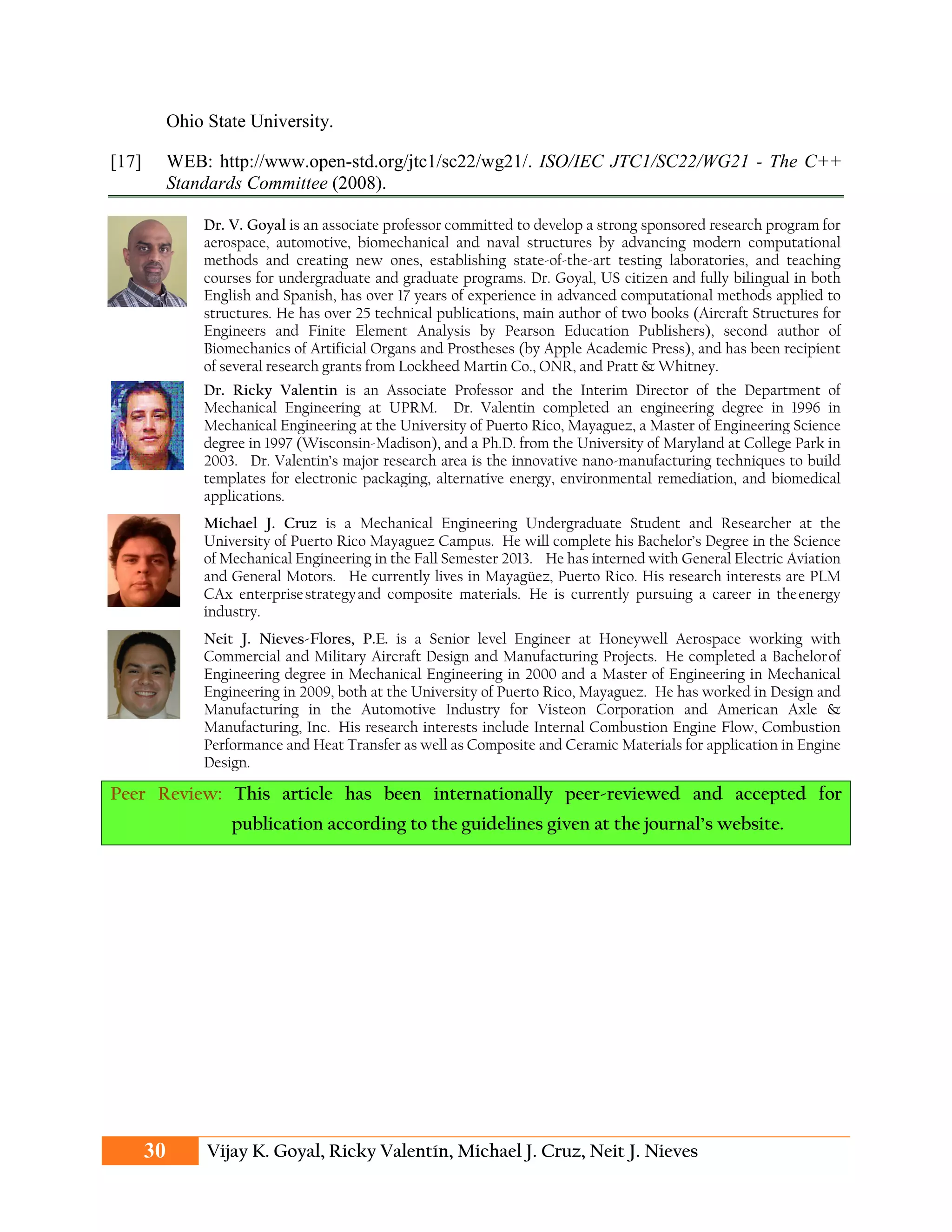 Ohio State University.
[17] WEB: http://www.open-std.org/jtc1/sc22/wg21/. ISO/IEC JTC1/SC22/WG21 - The C++
Standards Committee (2008).
Dr. V. Goyal is an associate professor committed to develop a strong sponsored research program for
aerospace, automotive, biomechanical and naval structures by advancing modern computational
methods and creating new ones, establishing state-of-the-art testing laboratories, and teaching
courses for undergraduate and graduate programs. Dr. Goyal, US citizen and fully bilingual in both
English and Spanish, has over 17 years of experience in advanced computational methods applied to
structures. He has over 25 technical publications, main author of two books (Aircraft Structures for
Engineers and Finite Element Analysis by Pearson Education Publishers), second author of
Biomechanics of Artificial Organs and Prostheses (by Apple Academic Press), and has been recipient
of several research grants from Lockheed Martin Co., ONR, and Pratt & Whitney.
Dr. Ricky Valentin is an Associate Professor and the Interim Director of the Department of
Mechanical Engineering at UPRM. Dr. Valentin completed an engineering degree in 1996 in
Mechanical Engineering at the University of Puerto Rico, Mayaguez, a Master of Engineering Science
degree in 1997 (Wisconsin-Madison), and a Ph.D. from the University of Maryland at College Park in
2003. Dr. Valentin’s major research area is the innovative nano-manufacturing techniques to build
templates for electronic packaging, alternative energy, environmental remediation, and biomedical
applications.
Michael J. Cruz is a Mechanical Engineering Undergraduate Student and Researcher at the
University of Puerto Rico Mayaguez Campus. He will complete his Bachelor’s Degree in the Science
of Mechanical Engineering in the Fall Semester 2013. He has interned with General Electric Aviation
and General Motors. He currently lives in Mayagüez, Puerto Rico. His research interests are PLM
CAx enterprisestrategyand composite materials. He is currently pursuing a career in theenergy
industry.
Neit J. Nieves-Flores, P.E. is a Senior level Engineer at Honeywell Aerospace working with
Commercial and Military Aircraft Design and Manufacturing Projects. He completed a Bachelorof
Engineering degree in Mechanical Engineering in 2000 and a Master of Engineering in Mechanical
Engineering in 2009, both at the University of Puerto Rico, Mayaguez. He has worked in Design and
Manufacturing in the Automotive Industry for Visteon Corporation and American Axle &
Manufacturing, Inc. His research interests include Internal Combustion Engine Flow, Combustion
Performance and Heat Transfer as well as Composite and Ceramic Materials for application in Engine
Design.
Peer Review: This article has been internationally peer-reviewed and accepted for
publication according to the guidelines given at the journal’s website.
30 Vijay K. Goyal, Ricky Valentín, Michael J. Cruz, Neit J. Nieves
 