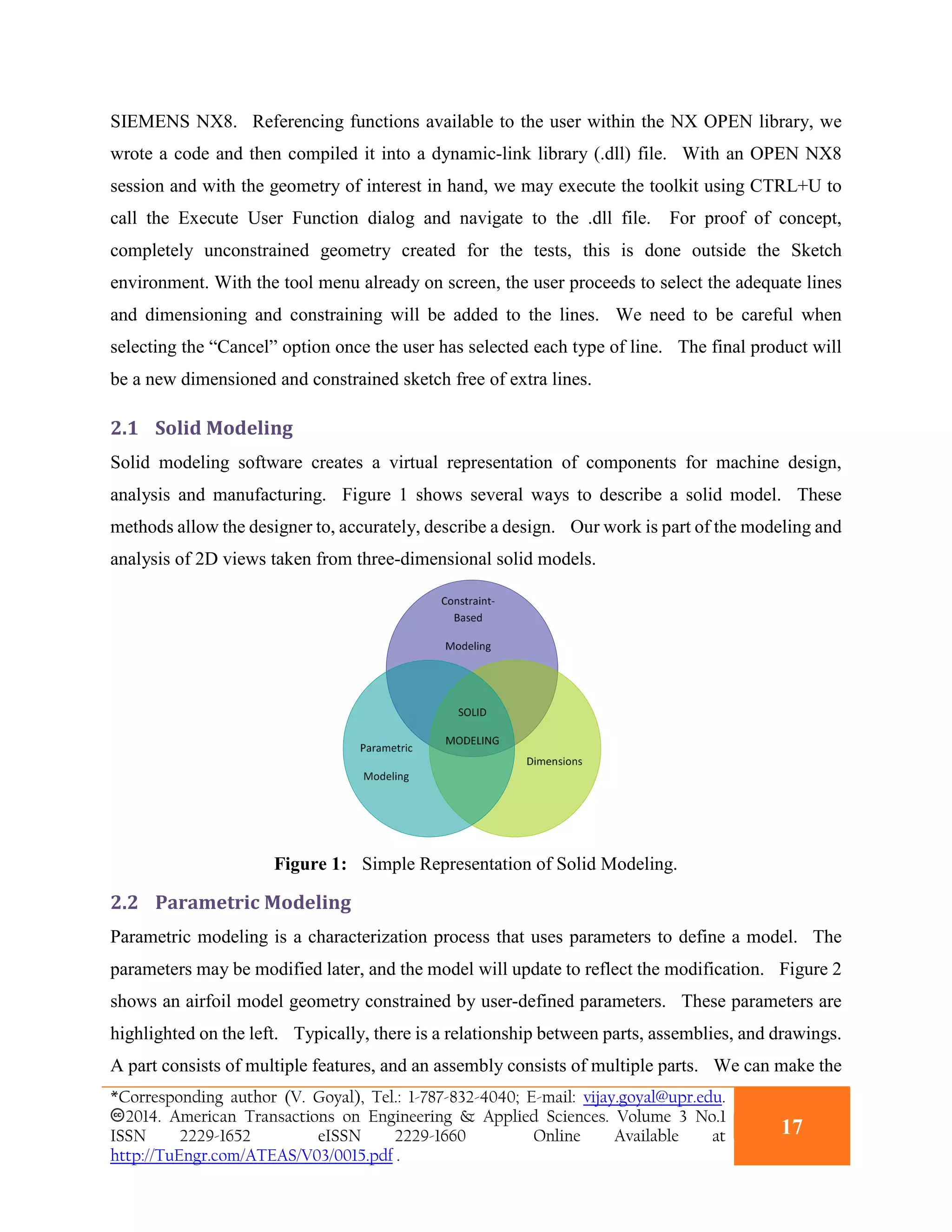 SIEMENS NX8. Referencing functions available to the user within the NX OPEN library, we
wrote a code and then compiled it into a dynamic-link library (.dll) file. With an OPEN NX8
session and with the geometry of interest in hand, we may execute the toolkit using CTRL+U to
call the Execute User Function dialog and navigate to the .dll file. For proof of concept,
completely unconstrained geometry created for the tests, this is done outside the Sketch
environment. With the tool menu already on screen, the user proceeds to select the adequate lines
and dimensioning and constraining will be added to the lines. We need to be careful when
selecting the “Cancel” option once the user has selected each type of line. The final product will
be a new dimensioned and constrained sketch free of extra lines.
2.1 Solid Modeling
Solid modeling software creates a virtual representation of components for machine design,
analysis and manufacturing. Figure 1 shows several ways to describe a solid model. These
methods allow the designer to, accurately, describe a design. Our work is part of the modeling and
analysis of 2D views taken from three-dimensional solid models.
Figure 1: Simple Representation of Solid Modeling.
2.2 Parametric Modeling
Parametric modeling is a characterization process that uses parameters to define a model. The
parameters may be modified later, and the model will update to reflect the modification. Figure 2
shows an airfoil model geometry constrained by user-defined parameters. These parameters are
highlighted on the left. Typically, there is a relationship between parts, assemblies, and drawings.
A part consists of multiple features, and an assembly consists of multiple parts. We can make the
*Corresponding author (V. Goyal), Tel.: 1-787-832-4040; E-mail: vijay.goyal@upr.edu.
2014. American Transactions on Engineering & Applied Sciences. Volume 3 No.1
ISSN 2229-1652 eISSN 2229-1660 Online Available at
http://TuEngr.com/ATEAS/V03/0015.pdf .
17
 