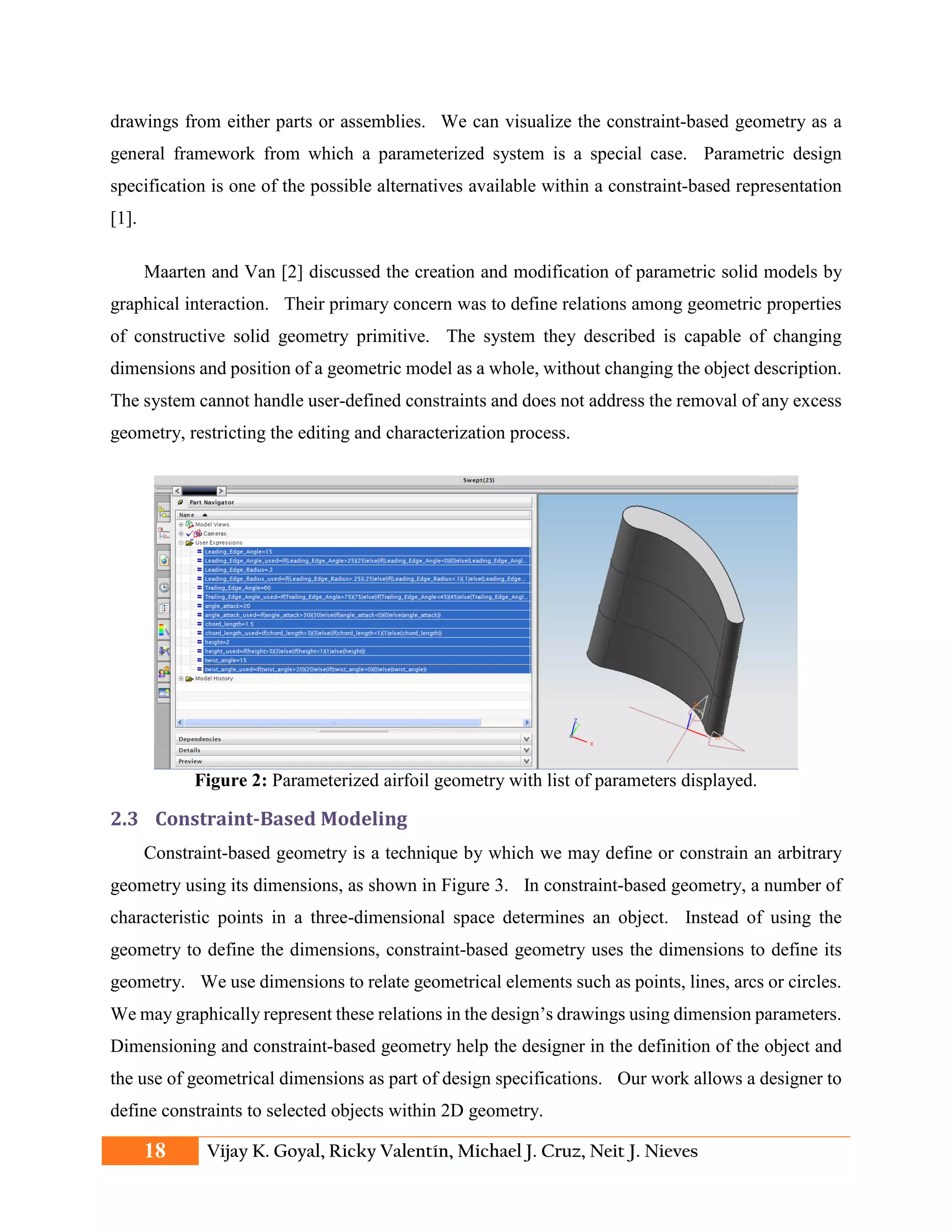 drawings from either parts or assemblies. We can visualize the constraint-based geometry as a
general framework from which a parameterized system is a special case. Parametric design
specification is one of the possible alternatives available within a constraint-based representation
[1].
Maarten and Van [2] discussed the creation and modification of parametric solid models by
graphical interaction. Their primary concern was to define relations among geometric properties
of constructive solid geometry primitive. The system they described is capable of changing
dimensions and position of a geometric model as a whole, without changing the object description.
The system cannot handle user-defined constraints and does not address the removal of any excess
geometry, restricting the editing and characterization process.
Figure 2: Parameterized airfoil geometry with list of parameters displayed.
2.3 Constraint-Based Modeling
Constraint-based geometry is a technique by which we may define or constrain an arbitrary
geometry using its dimensions, as shown in Figure 3. In constraint-based geometry, a number of
characteristic points in a three-dimensional space determines an object. Instead of using the
geometry to define the dimensions, constraint-based geometry uses the dimensions to define its
geometry. We use dimensions to relate geometrical elements such as points, lines, arcs or circles.
We may graphically represent these relations in the design’s drawings using dimension parameters.
Dimensioning and constraint-based geometry help the designer in the definition of the object and
the use of geometrical dimensions as part of design specifications. Our work allows a designer to
define constraints to selected objects within 2D geometry.
18 Vijay K. Goyal, Ricky Valentín, Michael J. Cruz, Neit J. Nieves
 