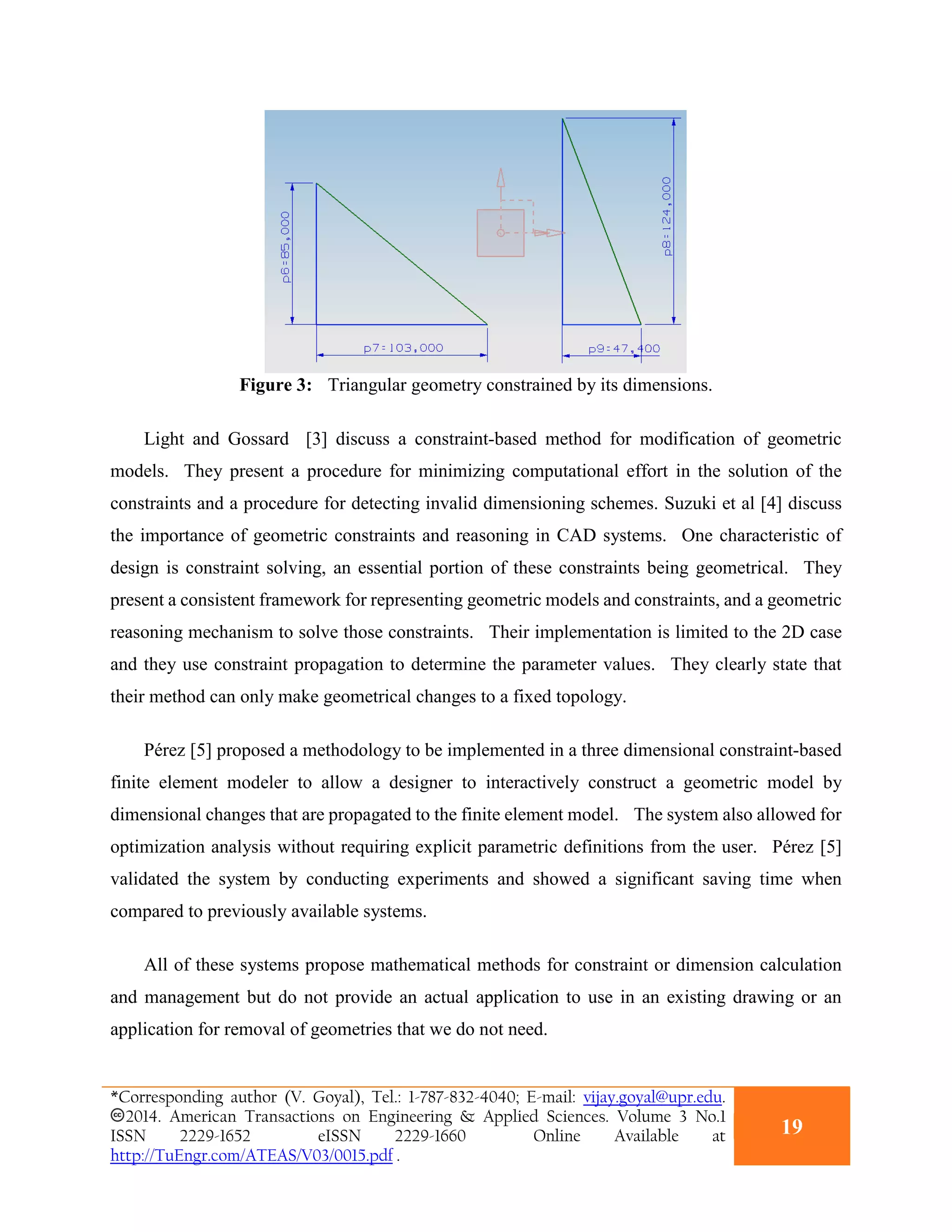Figure 3: Triangular geometry constrained by its dimensions.
Light and Gossard [3] discuss a constraint-based method for modification of geometric
models. They present a procedure for minimizing computational effort in the solution of the
constraints and a procedure for detecting invalid dimensioning schemes. Suzuki et al [4] discuss
the importance of geometric constraints and reasoning in CAD systems. One characteristic of
design is constraint solving, an essential portion of these constraints being geometrical. They
present a consistent framework for representing geometric models and constraints, and a geometric
reasoning mechanism to solve those constraints. Their implementation is limited to the 2D case
and they use constraint propagation to determine the parameter values. They clearly state that
their method can only make geometrical changes to a fixed topology.
Pérez [5] proposed a methodology to be implemented in a three dimensional constraint-based
finite element modeler to allow a designer to interactively construct a geometric model by
dimensional changes that are propagated to the finite element model. The system also allowed for
optimization analysis without requiring explicit parametric definitions from the user. Pérez [5]
validated the system by conducting experiments and showed a significant saving time when
compared to previously available systems.
All of these systems propose mathematical methods for constraint or dimension calculation
and management but do not provide an actual application to use in an existing drawing or an
application for removal of geometries that we do not need.
*Corresponding author (V. Goyal), Tel.: 1-787-832-4040; E-mail: vijay.goyal@upr.edu.
2014. American Transactions on Engineering & Applied Sciences. Volume 3 No.1
ISSN 2229-1652 eISSN 2229-1660 Online Available at
http://TuEngr.com/ATEAS/V03/0015.pdf .
19
 