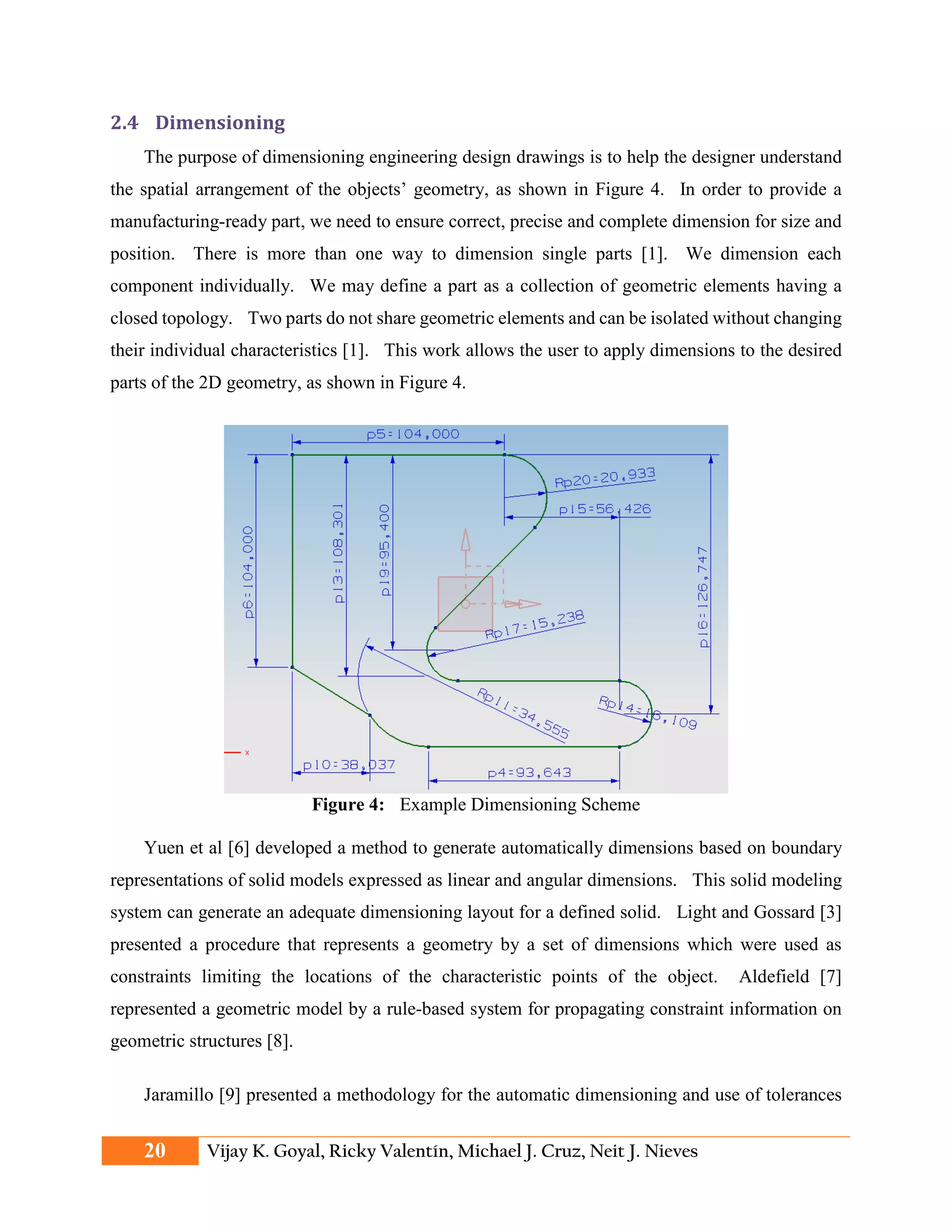 2.4 Dimensioning
The purpose of dimensioning engineering design drawings is to help the designer understand
the spatial arrangement of the objects’ geometry, as shown in Figure 4. In order to provide a
manufacturing-ready part, we need to ensure correct, precise and complete dimension for size and
position. There is more than one way to dimension single parts [1]. We dimension each
component individually. We may define a part as a collection of geometric elements having a
closed topology. Two parts do not share geometric elements and can be isolated without changing
their individual characteristics [1]. This work allows the user to apply dimensions to the desired
parts of the 2D geometry, as shown in Figure 4.
Figure 4: Example Dimensioning Scheme
Yuen et al [6] developed a method to generate automatically dimensions based on boundary
representations of solid models expressed as linear and angular dimensions. This solid modeling
system can generate an adequate dimensioning layout for a defined solid. Light and Gossard [3]
presented a procedure that represents a geometry by a set of dimensions which were used as
constraints limiting the locations of the characteristic points of the object. Aldefield [7]
represented a geometric model by a rule-based system for propagating constraint information on
geometric structures [8].
Jaramillo [9] presented a methodology for the automatic dimensioning and use of tolerances
20 Vijay K. Goyal, Ricky Valentín, Michael J. Cruz, Neit J. Nieves
 