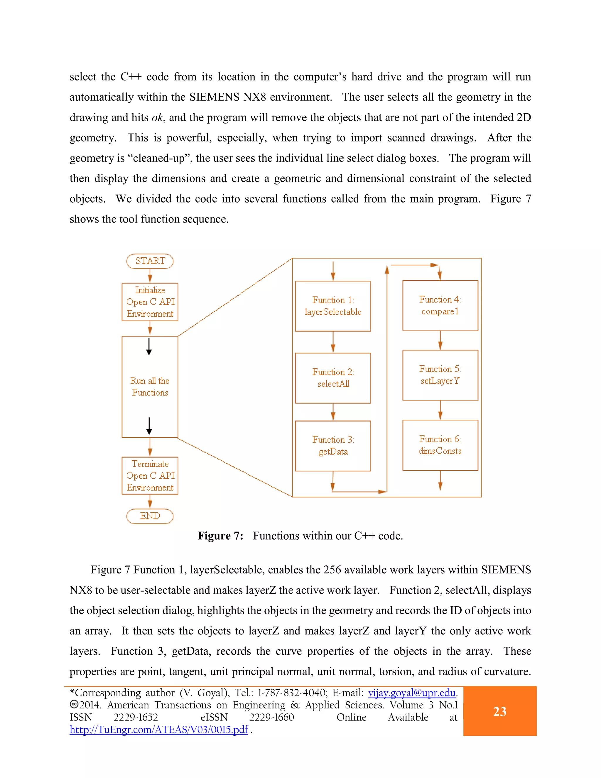select the C++ code from its location in the computer’s hard drive and the program will run
automatically within the SIEMENS NX8 environment. The user selects all the geometry in the
drawing and hits ok, and the program will remove the objects that are not part of the intended 2D
geometry. This is powerful, especially, when trying to import scanned drawings. After the
geometry is “cleaned-up”, the user sees the individual line select dialog boxes. The program will
then display the dimensions and create a geometric and dimensional constraint of the selected
objects. We divided the code into several functions called from the main program. Figure 7
shows the tool function sequence.
Figure 7: Functions within our C++ code.
Figure 7 Function 1, layerSelectable, enables the 256 available work layers within SIEMENS
NX8 to be user-selectable and makes layerZ the active work layer. Function 2, selectAll, displays
the object selection dialog, highlights the objects in the geometry and records the ID of objects into
an array. It then sets the objects to layerZ and makes layerZ and layerY the only active work
layers. Function 3, getData, records the curve properties of the objects in the array. These
properties are point, tangent, unit principal normal, unit normal, torsion, and radius of curvature.
*Corresponding author (V. Goyal), Tel.: 1-787-832-4040; E-mail: vijay.goyal@upr.edu.
2014. American Transactions on Engineering & Applied Sciences. Volume 3 No.1
ISSN 2229-1652 eISSN 2229-1660 Online Available at
http://TuEngr.com/ATEAS/V03/0015.pdf .
23
 