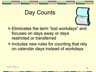 Day Counts

     Eliminates the term “lost workdays” and
     focuses on days away or days
     restricted or transferred
     Includes new rules for counting that rely
     on calendar days instead of workdays



1904.7(b)(3)                                 18
 