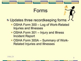 Forms
  Updates three recordkeeping forms
     OSHA Form 300 – Log of Work-Related
      Injuries and Illnesses
     OSHA Form 301 – Injury and Illness
      Incident Report
     OSHA Form 300A – Summary of Work-
      Related Injuries and Illnesses


1904.29                                     3
 