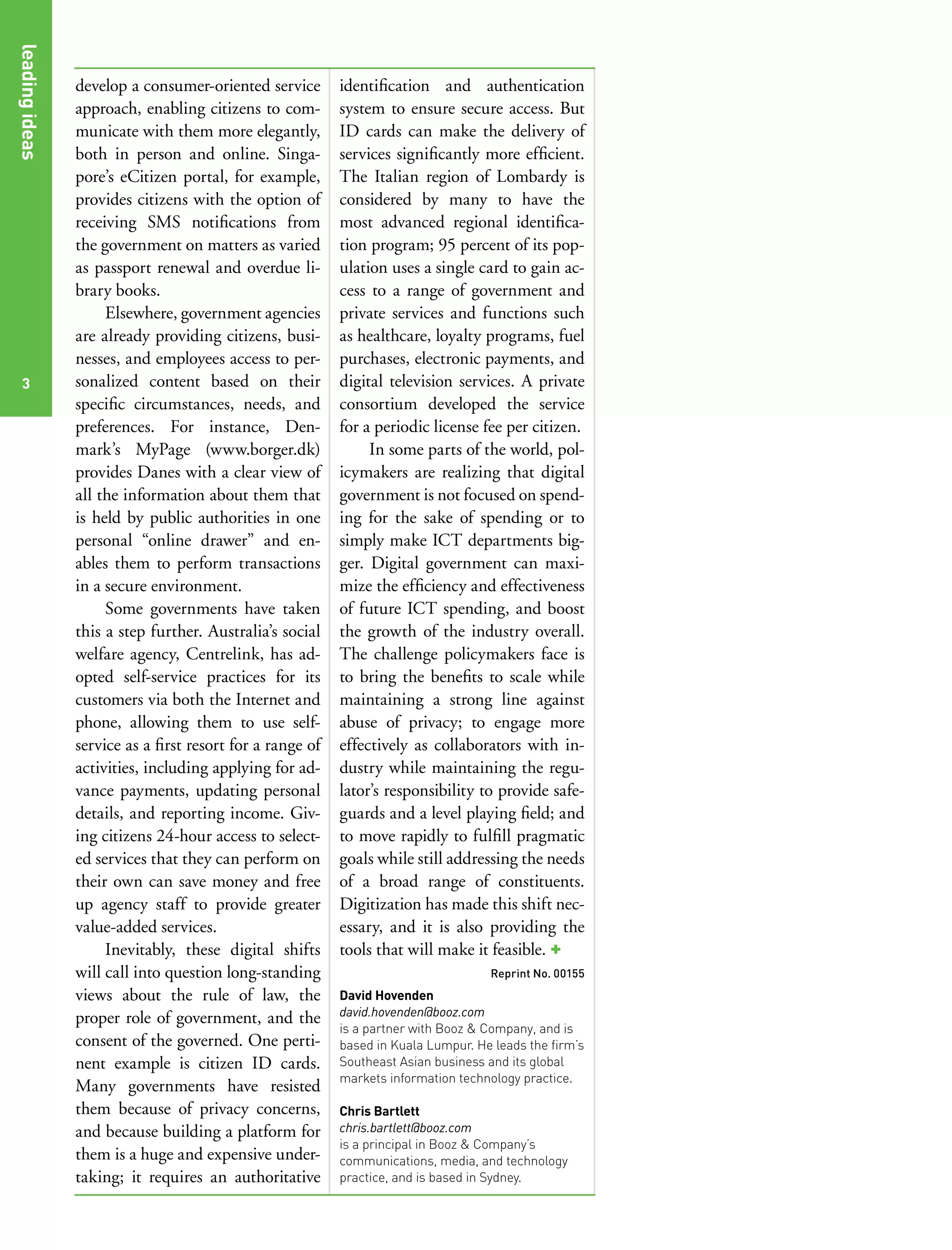 leading ideas
leading ideas


                develop a consumer-oriented service        identification and authentication
                approach, enabling citizens to com-        system to ensure secure access. But
                municate with them more elegantly,         ID cards can make the delivery of
                both in person and online. Singa-          services significantly more efficient.
                pore’s eCitizen portal, for example,       The Italian region of Lombardy is
                provides citizens with the option of       considered by many to have the
                receiving SMS notifications from           most advanced regional identifica-
                the government on matters as varied        tion program; 95 percent of its pop-
                as passport renewal and overdue li-        ulation uses a single card to gain ac-
                brary books.                               cess to a range of government and
                     Elsewhere, government agencies        private services and functions such
                are already providing citizens, busi-      as healthcare, loyalty programs, fuel
                nesses, and employees access to per-       purchases, electronic payments, and
  3             sonalized content based on their           digital television services. A private
                specific circumstances, needs, and         consortium developed the service
                preferences. For instance, Den-            for a periodic license fee per citizen.
                mark’s MyPage (www.borger.dk)                   In some parts of the world, pol-
                provides Danes with a clear view of        icymakers are realizing that digital
                all the information about them that        government is not focused on spend-
                is held by public authorities in one       ing for the sake of spending or to
                personal “online drawer” and en-           simply make ICT departments big-
                ables them to perform transactions         ger. Digital government can maxi-
                in a secure environment.                   mize the efficiency and effectiveness
                     Some governments have taken           of future ICT spending, and boost
                this a step further. Australia’s social    the growth of the industry overall.
                welfare agency, Centrelink, has ad-        The challenge policymakers face is
                opted self-service practices for its       to bring the benefits to scale while
                customers via both the Internet and        maintaining a strong line against
                phone, allowing them to use self-          abuse of privacy; to engage more
                service as a first resort for a range of   effectively as collaborators with in-
                activities, including applying for ad-     dustry while maintaining the regu-
                vance payments, updating personal          lator’s responsibility to provide safe-
                details, and reporting income. Giv-        guards and a level playing field; and
                ing citizens 24-hour access to select-     to move rapidly to fulfill pragmatic
                ed services that they can perform on       goals while still addressing the needs
                their own can save money and free          of a broad range of constituents.
                up agency staff to provide greater         Digitization has made this shift nec-
                value-added services.                      essary, and it is also providing the
                     Inevitably, these digital shifts      tools that will make it feasible. +
                will call into question long-standing                               Reprint No. 00155
                views about the rule of law, the           David Hovenden
                proper role of government, and the         david.hovenden@booz.com
                                                           is a partner with Booz & Company, and is
                consent of the governed. One perti-        based in Kuala Lumpur. He leads the firm’s
                nent example is citizen ID cards.          Southeast Asian business and its global
                                                           markets information technology practice.
                Many governments have resisted
                them because of privacy concerns,          Chris Bartlett
                and because building a platform for        chris.bartlett@booz.com
                                                           is a principal in Booz & Company’s
                them is a huge and expensive under-        communications, media, and technology
                taking; it requires an authoritative       practice, and is based in Sydney.
 