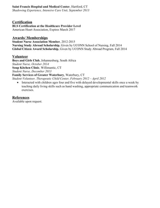 Saint Francis Hospital and Medical Center, Hartford, CT
Shadowing Experience, Intensive Care Unit, September 2013
Certification
BLS Certification at the Healthcare Provider Level
American Heart Association, Expires March 2017
Awards/ Memberships
Student Nurse Association Member, 2012-2015
Nursing Study Abroad Scholarship, Given by UCONN School of Nursing, Fall 2014
Global Citizen Award Scholarship, Given by UCONN Study Abroad Program, Fall 2014
Volunteer
Boys and Girls Club, Johannesburg, South Africa
Student Nurse, October 2014
Soup Kitchen Clinic, Willimantic, CT
Student Nurse, December 2013
Family Services of Greater Waterbury, Waterbury, CT
Student Volunteer, Therapeutic Child Center, February 2012 – April 2012
• Interacted with children ages four and five with delayed developmental skills once a week by
teaching daily living skills such as hand washing, appropriate communication and teamwork
exercises.
References
Available upon request.
 