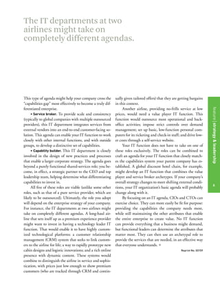 The IT departments at two
airlines might take on
completely different agendas.




This type of agenda might help your company cross the         ually given tailored offers) that they are getting bargains
“capabilities gap” most effectively to become a truly dif-    in this context.
ferentiated enterprise.                                            Another airline, providing no-frills service at low




                                                                                                                              features title of the article
                                                                                                                              feature strategy & leadership
     • Service broker. To provide scale and consistency       prices, would need a value player IT function. This
(typically to global companies with multiple outsourced       function would outsource most operational and back-
providers), this IT department integrates services from       office activities; impose strict controls over demand
external vendors into an end-to-end customer-facing so-       management; set up basic, low-function personal com-
lution. This agenda can enable your IT function to work       puters for its ticketing and check-in staff; and drive low-
closely with other internal functions, and with outside       er costs through a self-service website.
groups, to develop a distinctive set of capabilities.              Your IT function does not have to take on one of
     • Capability builder. This IT department is closely      these roles exclusively. The roles can be combined to
involved in the design of new practices and processes         craft an agenda for your IT function that closely match-
that enable a larger corporate strategy. The agenda goes      es the capabilities system your parent company has es-
beyond a purely functional shared-services role; you be-      tablished. A global discount hotel chain, for example,
come, in effect, a strategic partner to the CEO and top       might develop an IT function that combines the value
leadership team, helping determine what differentiating       player and service broker archetypes. If your company’s
capabilities to invest in.                                    overall strategy changes to meet shifting external condi-
                                                                                                                                  6
     All five of these roles are viable (unlike some other    tions, your IT organization’s basic agenda will probably
roles, such as that of a pure service provider, which are     change along with it.
likely to be outsourced). Ultimately, the role you adopt           By focusing on an IT agenda, CIOs and CTOs can
will depend on the enterprise strategy of your company.       exercise choice. They can more easily be fit for purpose:
For instance, the IT departments at two airlines might        providing the capabilities the company needs most,
take on completely different agendas. A long-haul air-        while still maintaining the other attributes that enable
line that sets itself up as a premium experience provider     the entire enterprise to create value. No IT function
might want to invest in having a technology leader IT         can provide everything that a business might demand,
function. That would enable it to have highly custom-         but functional leaders can determine the attributes that
ized technological platforms: a customer relationship         matter most. They can then use an archetypal role to
management (CRM) system that seeks to link custom-            provide the services that are needed, in an effective way
ers to the airline for life; a way to rapidly prototype new   that everyone understands. +
cabin designs and logistic innovations; and a rich online                                                 Reprint No. 00159
presence with dynamic content. These systems would
combine to distinguish the airline in service and sophis-
tication, with prices just low enough to show premium
customers (who are tracked through CRM and contin-
 