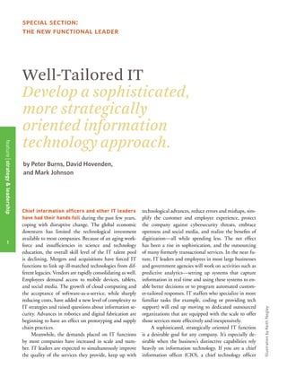 1
Well-Tailored IT
Develop a sophisticated,
more strategically
oriented information
technology approach.
Chief information officers and other IT leaders
have had their hands full during the past few years,
coping with disruptive change. The global economic
downturn has limited the technological investment
available to most companies. Because of an aging work-
force and insufficiencies in science and technology
education, the overall skill level of the IT talent pool
is declining. Mergers and acquisitions have forced IT
functions to link up ill-matched technologies from dif-
ferent legacies. Vendors are rapidly consolidating as well.
Employees demand access to mobile devices, tablets,
and social media. The growth of cloud computing and
the acceptance of software-as-a-service, while sharply
reducing costs, have added a new level of complexity to
IT strategies and raised questions about information se-
curity. Advances in robotics and digital fabrication are
beginning to have an effect on prototyping and supply
chain practices.
Meanwhile, the demands placed on IT functions
by most companies have increased in scale and num-
ber. IT leaders are expected to simultaneously improve
the quality of the services they provide, keep up with
technological advances, reduce errors and mishaps, sim-
plify the customer and employee experience, protect
the company against cybersecurity threats, embrace
openness and social media, and realize the benefits of
digitization—all while spending less. The net effect
has been a rise in sophistication, and the outsourcing
of many formerly transactional services. In the near fu-
ture, IT leaders and employees in most large businesses
and government agencies will work on activities such as
predictive analytics—setting up systems that capture
information in real time and using these systems to en-
able better decisions or to program automated custom-
er-tailored responses. IT staffers who specialize in more
familiar tasks (for example, coding or providing tech
support) will end up moving to dedicated outsourced
organizations that are equipped with the scale to offer
those services more effectively and inexpensively.
A sophisticated, strategically oriented IT function
is a desirable goal for any company. It’s especially de-
sirable when the business’s distinctive capabilities rely
heavily on information technology. If you are a chief
information officer (CIO), a chief technology officer
by Peter Burns, David Hovenden,
and Mark Johnson
special section:
the new functional leader
IllustrationbyKeithNegley
featurestrategy&leadership
1
 
