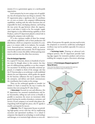 5
strategy+businessissue70
mission if it is a government agency or a not-for-profit
organization.
Each enterprise has its own unique mix of capabili-
ties, but all enterprises have one thing in common: The
IT organization plays a significant role. It contributes
to—or even co-creates—the company’s differentiating
capabilities, working with the other functions that are
responsible for them, developing solutions, and leading
the way across the gap between where the organiza-
tion is and where it needs to be. For example, supply
chain logistics is a key differentiating capability at Avon
Products, and its IT department played a critical role in
making the company truly world-class.
IT is also a primary enabler of those less strategi-
cally relevant capabilities, such as basic production and
distribution, which are competitive necessities if a com-
pany is to remain viable in its industry. For example,
every financial-services institution needs to process
transactions quickly and accurately. The IT department
must be able to ensure this ability without putting more
money and time into the effort than necessary.
Five Archetypal Agendas
In a typical IT function, dozens or hundreds of activi-
ties must be thought about in this context: Are they
part of a differentiating capability, or are they competi-
tive necessities? To develop an internally consistent ap-
proach, it is helpful to think of the strategic role that
the IT function plays as an archetype: a well-established
identity for your department, which guides the agenda
for the function, influences the way it operates within
the enterprise, and defines and clearly communicates
the contribution that it makes to the strategy.
There are five archetypal agendas to consider (see
Exhibit 2). Each is named for the way it resolves the
tensions that exist among the IT value drivers.
• Value player. Focused on cost and efficiency, this
IT department has mastered standardization and ba-
sic functionality, rolling out each service as broadly as
possible to maximize the return on investment while
greatly limiting the number of products, variations, and
services. If your company is an overall value player, dis-
tinguishing itself through low prices, this IT agenda is
usually a prerequisite for success.
• Operator. This IT department focuses on provid-
ing high-quality service with low risk by emphasizing
execution and operational excellence. It is valued in
companies that depend on technology to avoid mishaps
and damages, or to maintain high volumes or extra reli-
ability. If you pursue this agenda, you may need to resist
the temptation to overinvest; world-class technological
excellence may not be justified, especially if it comes at
extra cost.
• Technology leader. Drawing on advanced tech-
nological prowess, this IT department provides lead-
ing-edge support for innovative products and services,
enabling the company to gain a first-mover advantage.
Exhibit 2: IT Archetypes Mapped against IT
Value Drivers
QualityAgility
Innovation
Cost-
Effectiveness
Aggregation
Responsiveness
Capability
Builder
Service
Broker
Operator
Technology
Leader
Links show how different functional agendas (the ovals) can
contribute in very different ways to the enterprise.
Source: Booz & Company
Value
Player
featurestrategy&leadership
5
 