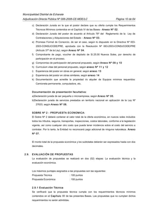 Municipalidad Distrital de Echarate
Adjudicación Directa Pública Nº 006-2008-CE-MDE/LC Página 10 de 64
c) Declaración Jurada en la que el postor declare que su oferta cumple los Requerimientos
Técnicos Mínimos contenidos en el Capítulo IV de las Bases - Anexo Nº 02.
d) Declaración Jurada del postor de acuerdo al Artículo 76º del Reglamento de la Ley de
Contrataciones y Adquisiciones del Estado - Anexo Nº 03.
e) Promesa Formal de Consorcio, de ser el caso, según lo dispuesto en la Directiva Nº 003-
2003-CONSUCODE/PRE, aprobada con la Resolución Nº 063-2003-CONSUCODE/PRE
(Artículo 37º de la Ley), según Anexo Nº 04.
f) Comprobante de pago, voucher de depósito de S/.25.00 Nuevos Soles, por derecho de
participación en el proceso.
g) Compromiso de participación del personal propuesto, según Anexo Nº 09 y 10
h) Currículum vitae del personal propuesto, según anexo Nº 11 y 12
i) Experiencia del postor en obras en general, según anexo 13
j) Experiencia del postor en obras similares, según anexo 14
k) Documentación que acredite la propiedad i/o alquiler de Equipos mínimos requeridos:
Camioneta permanente, computadora, etc.
Documentación de presentación facultativa:
a)Declaración jurada de ser pequeña o microempresa, según Anexo Nº 05.
b)Declaración jurada de servicios prestados en territorio nacional en aplicación de la Ley Nº
27633, según Anexo Nº 06.
SOBRE Nº 2 - PROPUESTA ECONOMICA:
El Sobre Nº 2 deberá contener el valor total de la oferta económica, en nuevos soles incluidos
todos los tributos, seguros, transportes, inspecciones, costos laborales, conforme a la legislación
vigente, así como cualquier otro costo que pueda tener incidencia sobre el costo del servicio a
contratar. Por lo tanto, la Entidad no reconocerá pago adicional de ninguna naturaleza. Anexo
Nº 07.
El monto total de la propuesta económica y los subtotales deberán ser expresados hasta con dos
decimales.
2.9. EVALUACIÓN DE PROPUESTAS
La evaluación de propuestas se realizará en dos (02) etapas: La evaluación técnica y la
evaluación económica.
Los máximos puntajes asignados a las propuestas son las siguientes:
Propuesta Técnica : 100 puntos
Propuesta Económica : 100 puntos
2.9.1 Evaluación Técnica
Se verificará que la propuesta técnica cumpla con los requerimientos técnicos mínimos
contenidos en el Capítulo IV de las presentes Bases. Las propuestas que no cumplan dichos
requerimientos no serán admitidas.
 