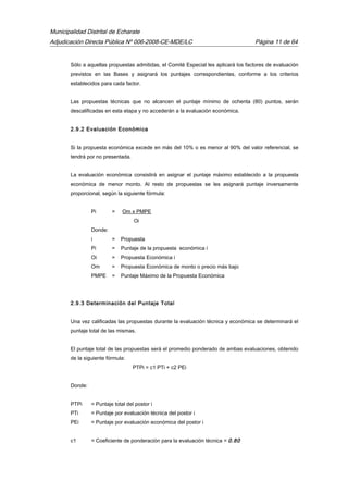 Municipalidad Distrital de Echarate
Adjudicación Directa Pública Nº 006-2008-CE-MDE/LC Página 11 de 64
Sólo a aquellas propuestas admitidas, el Comité Especial les aplicará los factores de evaluación
previstos en las Bases y asignará los puntajes correspondientes, conforme a los criterios
establecidos para cada factor.
Las propuestas técnicas que no alcancen el puntaje mínimo de ochenta (80) puntos, serán
descalificadas en esta etapa y no accederán a la evaluación económica.
2.9.2 Evaluación Económica
Si la propuesta económica excede en más del 10% o es menor al 90% del valor referencial, se
tendrá por no presentada.
La evaluación económica consistirá en asignar el puntaje máximo establecido a la propuesta
económica de menor monto. Al resto de propuestas se les asignará puntaje inversamente
proporcional, según la siguiente fórmula:
Pi = Om x PMPE
Oi
Donde:
i = Propuesta
Pi = Puntaje de la propuesta económica i
Oi = Propuesta Económica i
Om = Propuesta Económica de monto o precio más bajo
PMPE = Puntaje Máximo de la Propuesta Económica
2.9.3 Determinación del Puntaje Total
Una vez calificadas las propuestas durante la evaluación técnica y económica se determinará el
puntaje total de las mismas.
El puntaje total de las propuestas será el promedio ponderado de ambas evaluaciones, obtenido
de la siguiente fórmula:
PTPi = c1 PTi + c2 PEi
Donde:
PTPi = Puntaje total del postor i
PTi = Puntaje por evaluación técnica del postor i
PEi = Puntaje por evaluación económica del postor i
c1 = Coeficiente de ponderación para la evaluación técnica = 0.80
 